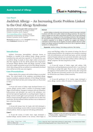 Citation: Bansal RA, Patel P, Sanghvi MM and Bansal AS. Jackfruit Allergy – An Increasing Exotic Problem
Linked to the Oral Allergy Syndrome. Austin J Allergy. 2018; 5(1): 1032.
Austin J Allergy - Volume 5 Issue 1 - 2018
Submit your Manuscript | www.austinpublishinggroup.com
Bansal et al. © All rights are reserved
Austin Journal of Allergy
Open Access
Abstract
Jackfruit allergy is extremely rare and previous reports have been restricted
to patients with Silver birch pollen related oral allergy syndrome. We report five
cases of people from the Indian subcontinent residing in the UK who developed
jack fruit allergy on a background of the oral allergy syndrome. Skin testing with
the raw jackfruit was confirmatory but blood tests were mixed in their positivity.
In patients suspected to be allergic to jackfruit we suggest skin testing is
undertaken as blood tests may be negative. European patients with birch pollen
related oral allergy syndrome travelling to Asia are at risk of significant allergic
symptoms on eating jackfruit.
Keywords: Jackfruit; Allergy; Oral allergy syndrome; Skin testing
severe nasal blockage, within a few minutes of eating a few slices of
freshly prepared jackfruit. Her symptoms were resistant to treatment
with oral antihistamines and steroid nasal spray, and she eventually
required hospital admission for parenteral adrenaline and steroids.
During her childhood she had eaten jackfruit without suffering any
allergic symptoms. She had a long history of SAR.
Case 4
A 47-year-old woman of Indian origin with asthma, SAR,
hypertension and hyperlipidaemia presented with a 1-year history of
oral itching on eating fresh apple. There was also oral itching after
the ingestion of fresh jackfruit and a mild reaction after eating fresh
celery. She had never previously reacted to any of the common nuts
nor did she have any evidence of latex sensitivity.
Case 5
A 53-year-old gentleman of Sri Lankan origin developed a
severe allergic reaction within 20 minutes of eating fresh jackfruit.
Introduction
Jackfruit (Artocarpus heterophyllus), otherwise known as
breadfruit, is a member of the mulberry family. Allergic reactivity
to jackfruit has only rarely been reported [1]. We describe five cases
of jackfruit allergy in people of Asian origin evident several years
after their migration to the UK. All the patients had a long history
of Seasonal Allergic Rhinitis (SAR) and allergic reactivity to fresh
fruit such as apples and peaches as part of an Oral Allergy Syndrome
(OAS). Skin testing with the raw jackfruit was confirmatory but blood
tests in all but two of the cases were negative.
Case Presentations
Outline details of five patients with jackfruit allergy are provided
below. The critical details of the symptoms surrounding allergic
reaction to jackfruit, symptoms indicative of Oral Allergy Syndrome
(OAS) and the blood and skin prick testing results are all provided
in Table 1.
Case 1
A 49-year-old woman of Indian origin developed features of a
systemic allergic reaction within 2 minutes of consuming roughly
10gms of fresh jackfruit. Emergency treatment with anti-histamines,
hydrocortisone and adrenaline was used by the ambulance crew
and she had improved significantly on reaching hospital. Despite an
allergic reaction to fresh apple 6 years previously, she was still able to
tolerate commercial long life apple juice and there were no other fruit
sensitivities. She had moderate asthma and there was no indication of
latex or kiwi fruit allergy.
Case 2
A 46-year-old woman from Sri Lanka with SAR developed a
moderatelocalizedallergicreactionwithin2minutesofeating5grams
of fresh jackfruit, which was improved with taking antihistamine.
Case 3
A 45-year-old woman of South Asian origin developed a
localised allergic reaction limited to her airways, which began as
Case Report
Jackfruit Allergy – An Increasing Exotic Problem Linked
to the Oral Allergy Syndrome
Bansal RA, Patel P, Sanghvi MM and Bansal AS*
Department of Immunology and Allergy, St Helier
Hospital, Carshalton, Surrey, England
*Corresponding author: Amolak S Bansal,
Department of Immunology and Allergy, St Helier
Hospital, Carshalton, Surrey, England
Received: December 14, 2017; Accepted: January 30,
2018; Published: February 06, 2018
Figure 1: Photograph of skin prick testing carried out with Patient 5.
(+: Positive Control; - : Negative Control; R: Raw Jackfruit; T: Tinned Jackfruit;
Tree: Commercial Tree Mix Allergen)
 