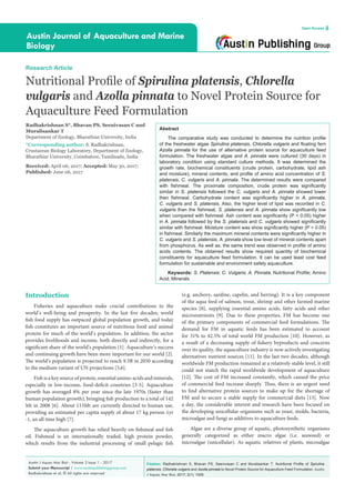 Citation: Radhakrishnan S, Bhavan PS, Seenivasan C and Muralisankar T. Nutritional Profile of Spirulina
platensis, Chlorella vulgaris and Azolla pinnata to Novel Protein Source for Aquaculture Feed Formulation. Austin
J Aquac Mar Biol. 2017; 2(1): 1005.
Austin J Aquac Mar Biol - Volume 2 Issue 1 - 2017
Submit your Manuscript | www.austinpublishinggroup.com
Radhakrishnan et al. © All rights are reserved
Austin Journal of Aquaculture and Marine
Biology
Open Access
Abstract
The comparative study was conducted to determine the nutrition profile
of the freshwater algae Spirulina platensis, Chlorella vulgaris and floating fern
Azolla pinnata for the use of alternative protein source for aquaculture feed
formulation. The freshwater algae and A. pinnata were cultured (30 days) in
laboratory condition using standard culture methods. It was determined the
growth rate, biochemical constituents (crude protein, carbohydrate, lipid ash
and moisture), mineral contents, and profile of amino acid concentration of S.
platensis, C. vulgaris and A. pinnata. The determined results were compared
with fishmeal. The proximate composition, crude protein was significantly
similar in S. platensis followed the C. vulgaris and A. pinnata showed lower
then fishmeal. Carbohydrate content was significantly higher in A. pinnata,
C. vulgaris and S. platensis. Also, the higher level of lipid was recorded in C.
vulgaris than the fishmeal, S. platensis and A. pinnata show significantly low
when compared with fishmeal. Ash content was significantly (P < 0.05) higher
in A. pinnata followed by the S. platensis and C. vulgaris showed significantly
similar with fishmeal. Moisture content was show significantly higher (P < 0.05)
in fishmeal. Similarly the maximum mineral contents were significantly higher in
C. vulgaris and S. platensis, A. pinnata show low level of mineral contents apart
from phosphorus. As well as, the same trend was observed in profile of amino
acids contents. The obtained results show required quantity of biochemical
constituents for aquaculture feed formulation. It can be used least cost feed
formulation for sustainable and environment safety aquaculture.
Keywords: S. Platensis; C. Vulgaris; A. Pinnata; Nutritional Profile; Amino
Acid; Minerals
(e.g. anchovy, sardine, capelin, and herring). It is a key component
of the aqua feed of salmon, trout, shrimp and other farmed marine
species [8], supplying essential amino acids, fatty acids and other
micronutrients [9]. Due to these properties, FM has become one
of the primary components of commercial feed formulations. The
demand for FM in aquatic feeds has been estimated to account
for 31% to 42.5% of total world FM production [10]. However, as
a result of a decreasing supply of fishery byproducts and concerns
over its quality, the aquaculture industry is now actively investigating
alternatives nutrient sources [11]. In the last two decades, although
worldwide FM production remained at a relatively stable level, it still
could not match the rapid worldwide development of aquaculture
[12]. The cost of FM increased constantly, which caused the price
of commercial feed increase sharply. Thus, there is an urgent need
to find alternative protein sources to make up for the shortage of
FM and to secure a stable supply for commercial diets [13]. Now
a day, the considerable interest and research have been focused on
the developing unicellular organisms such as yeast, molds, bacteria,
microalgae and fungi as additives to aquaculture feeds.
Algae are a diverse group of aquatic, photosynthetic organisms
generally categorized as either macro algae (i.e. seaweed) or
microalgae (unicellular). As aquatic relatives of plants, microalgae
Introduction
Fisheries and aquaculture make crucial contributions to the
world’s well-being and prosperity. In the last five decades, world
fish food supply has outpaced global population growth, and today
fish constitutes an important source of nutritious food and animal
protein for much of the world’s population. In addition, the sector
provides livelihoods and income, both directly and indirectly, for a
significant share of the world’s population [1]. Aquaculture’s success
and continuing growth have been more important for our world [2].
The world’s population is projected to reach 9.3B in 2050 according
to the medium variant of UN projections [5,6].
Fish is a key source of protein, essential amino-acids and minerals,
especially in low-income, food-deﬁcit countries [3-5]. Aquaculture
growth has averaged 8% per year since the late 1970s (faster than
human population growth), bringing fish production to a total of 142
Mt in 2008 [6]. About 115Mt are currently directed to human use,
providing an estimated per capita supply of about 17 kg person-1yr
-1, an all time high [7].
The aquaculture growth has relied heavily on fishmeal and fish
oil. Fishmeal is an internationally traded, high protein powder,
which results from the industrial processing of small pelagic ﬁsh
Research Article
Nutritional Profile of Spirulina platensis, Chlorella
vulgaris and Azolla pinnata to Novel Protein Source for
Aquaculture Feed Formulation
Radhakrishnan S*, Bhavan PS, Seenivasan C and
Muralisankar T
Department of Zoology, Bharathiar University, India
*Corresponding author: S. Radhakrishnan,
Crustacean Biology Laboratory, Department of Zoology,
Bharathiar University, Coimbatore, Tamilnadu, India
Received: April 06, 2017; Accepted: May 30, 2017;
Published: June 06, 2017
 