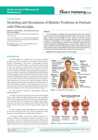 Citation: Shirzadfar H, Mohammadi A and Sadeghi M. Modeling and Simulation of Bladder Problems in Patients
with Fibromyalgia. Austin J Biosens & Bioelectron. 2018; 4(1): 1028.
Austin J Biosens & Bioelectron - Volume 4 Issue 1 - 2018
ISSN : 2473-0629 | www.austinpublishinggroup.com
Shirzadfar et al. © All rights are reserved
Austin Journal of Biosensors &
Bioelectronics
Open Access
Abstract
The Fibromyalgia is a disease that associated with chronic pain disorders
and is also ‎known as Fibromyalgia Syndrome (FMS). The women are more
likely to suffer from fibromyalgia ‎than men. Chronic muscle pain, chronic
fatigue syndrome, frequent urination, migraine, ‎depression are most important
symptoms of fibromyalgia. The treatments of fibromyalgia are ‎medicinal
therapies, non-pharmacological treatments and alternative treatments. Most
women ‎suffering from fibromyalgia have a chronic urinary infection that can
lead to incontinence. ‎The Fibromyalgia disrupts daily activity of patients and can
have a serious impact on these patient’s ‎lives and work. One of the symptoms of
this disease is frequent urination which results in urinary ‎incontinence.
Keywords: Fibromyalgia; Diagnosis of fibromyalgia
Introduction
The fibromyalgia was recognized by the American Medical
Association in 1987 as a disease. It is associated with chronic pain
disorders. Fibromyalgia is also known as fibromyalgia syndrome
(FMS). In most cases, fibromyalgia occurs between the ages of 25 and
55 and is less common in younger adults. Women are more likely
to suffer from fibromyalgia than men. Women aged 20 to 50 years
are the most affected. Individuals suffering from fibromyalgia have a
low pain threshold. Reducing the pain threshold for people suffering
from fibromyalgia is due to increased sensitivity of the brain to pain
symptoms. Although fibromyalgia is associated with arthritis, actually
it is not arthritis, because it does not inflammation and damage the
tissues and joints, but it causes a lot of pain and fatigue in patients.
Fibromyalgia disrupts daily activity of patients. This disease does not
reduce the longevity of patients. Fibromyalgia does not cause any
other illness, but it affects the functioning of the patients in the house
and in the workplace because of the pain and the lack of sleep [1-4].
The most important symptoms of fibromyalgia include the
following (Figure 1):
a) Chronic muscle pain: in general, pain caused by fibromyalgia
beget in joints, tendons and other soft tissues. The points of incidence
of pain in fibromyalgia are: behind the head, between shoulder blade,
chest, shoulder, front of the neck, outer part of elbow, sides of pelvis,
inner part of the knee, arms, abdomen areas and back of hand. Pain
usually worsens with activity, cold and humid weather, anger and
stress.
b) Chronic fatigue syndrome/Encephalomyelitis (inflammation
of the brain and spinal cord): many of these patients have sleep
disorders such as sleep apnea and restless legs syndrome [5].
c) Frequent urination and dysuria: frequent urination is a
common problem in fibromyalgia syndrome is usually the need
of patients to urinate. As mentioned, some people suffering from
fibromyalgia syndrome find they should usually wake up during the
night to go to the bathroom and get to the toilet regularly throughout
Research Article
Modeling and Simulation of Bladder Problems in Patients
with Fibromyalgia
Hamidreza Shirzadfar*, Aida Mohammadi and
Mehrnaz Sadeghi
Department of Biomedical Engineering, Sheikhbahaee
University, Iran
*Corresponding author: Dr. Hamidreza Shirzadfar,
Department of Biomedical Engineering, Sheikhbahaee
University, Esfahan, Iran
Received: February 20, 2018; Accepted: April 13,
2018; Published: April 24, 2018
Figure 1: The sympotoms of Fibromylagia [12].
Figure 2: The different types of Incontinence [20].
 