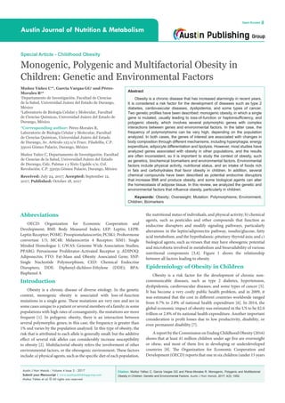 Citation: Muñoz Yáñez C, García Vargas GG and Pérez-Morales R. Monogenic, Polygenic and Multifactorial
Obesity in Children: Genetic and Environmental Factors. Austin J Nutr Metab. 2017; 4(3): 1052.
Austin J Nutr Metab - Volume 4 Issue 3 - 2017
Submit your Manuscript | www.austinpublishinggroup.com
Muñoz Yáñez et al. © All rights are reserved
Austin Journal of Nutrition & Metabolism
Open Access
Abstract
Obesity is a chronic disease that has increased alarmingly in recent years.
It is considered a risk factor for the development of diseases such as type 2
diabetes, cardiovascular diseases, dyslipidemia, and some types of cancer.
Two genetic profiles have been described: monogenic obesity, in which a single
gene is mutated, usually leading to loss-of-function or haploinsufficiency, and
polygenic obesity, which involves several polymorphic genes with complex
interactions between genes and environmental factors. In the latter case, the
frequency of polymorphisms can be very high, depending on the population
analyzed. In both cases, the genes of interest are associated with changes in
body composition through different mechanisms, including hyperphagia, energy
expenditure, adipocyte differentiation and lipolysis. However, most studies have
analyzed genes associated with obesity in other populations, and the results
are often inconsistent, so it is important to study the context of obesity, such
as genetics, biochemical biomarkers and environmental factors. Environmental
factors include physical activity, nutritional status, and an intake of foods rich
in fats and carbohydrates that favor obesity in children. In addition, several
chemical compounds have been described as potential endocrine disruptors
that increase BMI and produce obesity, and some biological agents can alter
the homeostasis of adipose tissue. In this review, we analyzed the genetic and
environmental factors that influence obesity, particularly in children.
Keywords: Obesity; Overweight; Mutation: Polymorphisms; Environment;
Children; Biomarkers
the nutritional status of individuals, and physical activity; b) chemical
agents, such as pesticides and other compounds that function as
endocrine disrupters and modify signaling pathways, particularly
alterations in the leptin/adiponectin pathway, insulin/glucose, fatty
acid metabolism, and the hypothalamic-pituitary-thyroid axis; and c)
biological agents, such as viruses that may have obesogenic potential
and microbiota involved in metabolism and bioavailability of various
nutritional components [3,4]. Figure 1 shows the relationship
between all factors leading to obesity.
Epidemiology of Obesity in Children
Obesity is a risk factor for the development of chronic non-
communicable diseases, such as type 2 diabetes, hypertension,
dyslipidemia, cardiovascular diseases, and some types of cancer [5].
It has become a very costly public health problem, and in 2009, it
was estimated that the cost in different countries worldwide ranged
from 0.7% to 2.8% of national health expenditure [6]. In 2014, the
global economic impact of obesity was estimated in the US to be $2.0
trillion or 2.8% of its national health expenditure. Another important
consideration is profit losses due to low productivity, disability, or
even permanent disability [7].
A report by the Commission on Ending Childhood Obesity (2016)
shows that at least 41 million children under age five are overweight
or obese, and most of them live in developing or underdeveloped
countries [8]. The Organization for Economic Cooperation and
Development (OECD) reports that one in six children (under 15 years
Abbreviations
OECD: Organization for Economic Cooperation and
Development; BMI: Body Measured Index; LEP: Leptin; LEPR:
Leptin Receptor; POMC: Proopiomelanocortin; PCSK1: Prohormone
convertase 1/3; MC4R: Melanocortin 4 Receptor; SIM1: Single
Minded Homologue 1; GWAS: Genome Wide Association Studies;
PPARG: Peroxixome Proliferator-Activated Receptor γ; ADIPOQ:
Adiponectin; FTO: Fat-Mass and Obesity Associated Gene; SNP:
Single Nucleotide Polymorphism; CED: Chemical Endocrine
Disrupters; DDE: Diphenyl-dichloro-Ethylene (DDE); BPA:
Bisphenol A
Introduction
Obesity is a chronic disease of diverse etiology. In the genetic
context, monogenic obesity is associated with loss-of-function
mutations in a single gene. These mutations are very rare and are in
some cases unique to a patient or several members of a family; in some
populations with high rates of consanguinity, the mutations are more
frequent [1]. In polygenic obesity, there is an interaction between
several polymorphic genes; in this case, the frequency is greater than
1% and varies by the population analyzed. In this type of obesity, the
risk that is attributed to each allele is generally small, but the additive
effect of several risk alleles can considerably increase susceptibility
to obesity [2]. Multifactorial obesity refers the involvement of other
environmental factors, or the obesogenic environment. These factors
include: a) physical agents, such as the specific diet of each population,
Special Article - Childhood Obesity
Monogenic, Polygenic and Multifactorial Obesity in
Children: Genetic and Environmental Factors
Muñoz Yáñez C1
*, García Vargas GG1
and Pérez-
Morales R2
*
1
Departamento de Investigación. Facultad de Ciencias
de la Salud, Universidad Juárez del Estado de Durango,
México
2
Laboratorio de Biología Celular y Molecular, Facultad
de Ciencias Químicas, Universidad Juárez del Estado de
Durango, México
*Corresponding author: Pérez-Morales R,
Laboratorio de Biología Celular y Molecular, Facultad
de Ciencias Químicas, Universidad Juárez del Estado
de Durango, Av. Artículo 123 s/n Fracc. Filadelfia, C.P.
35010 Gómez Palacio, Durango, México
Muñoz Yañez C, Departamento de Investigación. Facultad
de Ciencias de la Salud, Universidad Juárez del Estado
de Durango, Calz. Palmas 1 y Sixto Ugalde s/n. Col.
Revolución. C.P. 35050 Gómez Palacio, Durango, México
Received: July 24, 2017; Accepted: September 12,
2017; Published: October 18, 2017
 