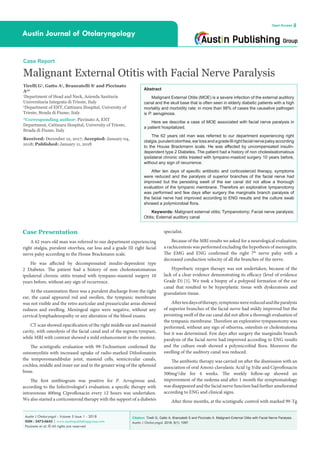 Citation: Tirelli G, Gatto A, Brancatelli S and Piccinato A. Malignant External Otitis with Facial Nerve Paralysis.
Austin J Otolaryngol. 2018; 5(1): 1097.
Austin J Otolaryngol - Volume 5 Issue 1 - 2018
ISSN : 2473-0645 | www.austinpublishinggroup.com
Piccinato et al. © All rights are reserved
Austin Journal of Otolaryngology
Open Access
Abstract
Malignant External Otitis (MOE) is a severe infection of the external auditory
canal and the skull base that is often seen in elderly diabetic patients with a high
mortality and morbidity rate: in more than 98% of cases the causative pathogen
is P. aeruginosa.
Here we describe a case of MOE associated with facial nerve paralysis in
a patient hospitalized.
The 62 years old man was referred to our department experiencing right
otalgia,purulentotorrhea,earlossandagradeIIIrightfacialnervepalsyaccording
to the House Brackmann scale. He was affected by uncompensated insulin-
dependent type 2 Diabetes. The patient had a history of non cholesteatomatous
ipsilateral chronic otitis treated with tympano-mastoid surgery 10 years before,
without any sign of recurrence.
After ten days of specific antibiotic and corticosteroid therapy, symptoms
were reduced and the paralysis of superior branches of the facial nerve had
improved but the persisting swell of the ear canal did not allow a thorough
evaluation of the tympanic membrane. Therefore an explorative tympanotomy
was performed and few days after surgery the marginalis branch paralysis of
the facial nerve had improved according to ENG results and the culture swab
showed a polymicrobial flora.
Keywords: Malignant external otitis; Tympanotomy; Facial nerve paralysis;
Otitis; External auditory canal
Case Report
Malignant External Otitis with Facial Nerve Paralysis
Tirelli G1
, Gatto A1
, Brancatelli S1
and Piccinato
A2
*
1
Department of Head and Neck, Azienda Sanitaria
Universitaria Integrata di Trieste, Italy
2
Department of ENT, Cattinara Hospital, University of
Trieste, Strada di Fiume, Italy
*Corresponding author: Piccinato A, ENT
Department, Cattinara Hospital, University of Trieste,
Strada di Fiume, Italy
Received: December 12, 2017; Accepted: January 04,
2018; Published: January 11, 2018
Case Presentation
A 62 years old man was referred to our department experiencing
right otalgia, purulent otorrhea, ear loss and a grade III right facial
nerve palsy according to the House Brackmann scale.
He was affected by decompensated insulin-dependent type
2 Diabetes. The patient had a history of non cholesteatomatous
ipsilateral chronic otitis treated with tympano-mastoid surgery 10
years before, without any sign of recurrence.
At the examination there was a purulent discharge from the right
ear, the canal appeared red and swollen, the tympanic membrane
was not visible and the retro auricular and preauricular areas showed
redness and swelling. Meningeal signs were negative, without any
cervical lymphadenopathy or any alteration of the blood exams.
CT scan showed opacification of the right middle ear and mastoid
cavity, with osteolysis of the facial canal and of the tegmen tympani,
while MRI with contrast showed a mild enhancement in the meninx.
The scintigrafic evaluation with 99-Technetium confirmed the
osteomyelitis with increased uptake of radio-marked Difosfonatein
the temporomandibular joint, mastoid cells, semicircular canals,
cochlea, middle and inner ear and in the greater wing of the sphenoid
bone.
The first antibiogram was positive for P. Aeruginosa and,
according to the Infectivologist’s evaluation; a specific therapy with
intravenous 400mg Ciprofloxacin every 12 hours was undertaken.
We also started a corticosteroid therapy with the support of a diabetes
specialist.
Because of the MRI results we asked for a neurological evaluation;
a rachicentesis was performed excluding the hypothesis of meningitis.
The EMG and ENG confirmed the right 7th
nerve palsy with a
decreased conduction velocity of all the branches of the nerve.
Hyperbaric oxygen therapy was not undertaken, because of the
lack of a clear evidence demonstrating its efficacy (level of evidence
Grade D) [1]. We took a biopsy of a polypoid formation of the ear
canal that resulted to be hyperplastic tissue with dyskeratosis and
granulation tissue.
Aftertendaysoftherapy,symptomswerereducedandtheparalysis
of superior branches of the facial nerve had mildy improved but the
persisting swell of the ear canal did not allow a thorough evaluation of
the tympanic membrane. Therefore an explorative tympanotomy was
performed, without any sign of othorrea, osteolisis or cholesteatoma
but it was determined. Few days after surgery the marginalis branch
paralysis of the facial nerve had improved according to ENG results
and the culture swab showed a polymicrobial flora. Moreover the
swelling of the auditory canal was reduced.
The antibiotic therapy was carried on after the dismission with an
association of oral Amoxi-clavulanic Acid 1g 3/die and Ciprofloxacin
500mg2
/die for 4 weeks. The weekly follow-up showed an
improvement of the oedema and after 1 month the symptomatology
was disappeared and the facial nerve function had further ameliorated
according to ENG and clinical signs.
After three months, at the scintigrafic control with marked 99-Tg
 