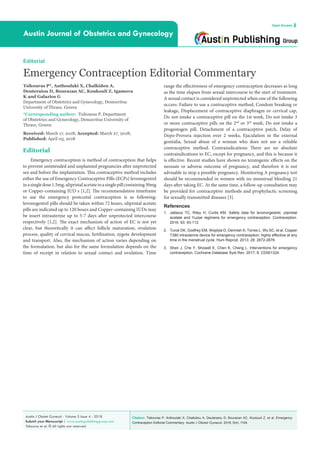 Citation: Tsikouras P, Anthoulaki X, Chalkidou A, Deuteraiou D, Bourazan AC, Koukouli Z, et al. Emergency
Contraception Editorial Commentary. Austin J Obstet Gynecol. 2018; 5(4): 1104.
Austin J Obstet Gynecol - Volume 5 Issue 4 - 2018
Submit your Manuscript | www.austinpublishinggroup.com
Tsikouras et al. © All rights are reserved
Austin Journal of Obstetrics and Gynecology
Open Access
Editorial
Emergency Contraception Editorial Commentary
Tsikouras P*, Anthoulaki X, Chalkidou A,
Deuteraiou D, Bourazan AC, Koukouli Z, Igamova
K and Galazios G
Department of Obstetrics and Gynecology, Democritus
University of Thrace, Greece
*Corresponding author: Tsikouras P, Department
of Obstetrics and Gynecology, Democritus University of
Thrace, Greece
Received: March 17, 2018; Accepted: March 27, 2018;
Published: April 03, 2018
Editorial
Emergency contraception is method of contraception that helps
to prevent unintended and unplanned pregnancies after unprotected
sex and before the implantation. This contraceptive method includes
either the use of Emergency Contraceptive Pills (ECPs) levonogestrel
inasingledose1.5mg,ulipristalacetateinasinglepillcontaining30mg
or Copper-containing IUD s [1,2]. The recommendation timeframe
to use the emergency postcoital contraception is as following:
levonogestrel pills should be taken within 72 hours, ulipristal acetate
pills are indicated up to 120 hours and Copper-containing IUDs may
be insert intrauterine up to 5-7 days after unprotected intercourse
respectively [1,2]. The exact mechanism of action of EC is not yet
clear, but theoretically it can affect follicle maturation, ovulation
process, quality of cervical mucus, fertilization, zygote development
and transport. Also, the mechanism of action varies depending on
the formulation, but also for the same formulation depends on the
time of receipt in relation to sexual contact and ovulation. Time
range the effectiveness of emergency contraception decreases as long
as the time elapses from sexual intercourse to the start of treatment.
A sexual contact is considered unprotected when one of the following
occurs: Failure to use a contraceptive method, Condom breaking or
leakage, Displacement of contraceptive diaphragm or cervical cap,
Do not intake a contraceptive pill on the 1st week, Do not intake 3
or more contraceptive pills on the 2nd
or 3rd
week, Do not intake a
progestogen pill, Detachment of a contraceptive patch, Delay of
Depo-Provera injection over 2 weeks, Ejaculation in the external
genitalia, Sexual abuse of a woman who does not use a reliable
contraceptive method. Contraindications There are no absolute
contraindications to EC, except for pregnancy, and this is because it
is effective. Recent studies have shown no teratogenic effects on the
neonate or adverse outcome of pregnancy, and therefore it is not
advisable to stop a possible pregnancy. Monitoring A pregnancy test
should be recommended in women with no menstrual bleeding 21
days after taking EC. At the same time, a follow-up consultation may
be provided for contraceptive methods and prophylactic screening
for sexually transmitted diseases [3].
References
1.	 Jatlaoui TC, Riley H, Curtis KM. Safety data for levonorgestrel, ulipristal
acetate and Yuzpe regimens for emergency contraception. Contraception.
2016; 93: 93-112.
2.	 Turok DK, Godfrey EM, Wojdyla D, Dermish A, Torres L, Wu SC, et al. Copper
T380 intrauterine device for emergency contraception: highly effective at any
time in the menstrual cycle. Hum Reprod. 2013; 28: 2672-2676.
3.	 Shen J, Che Y, Showell E, Chen K, Cheng L. Interventions for emergency
contraception. Cochrane Database Syst Rev. 2017; 8: CD001324.
 