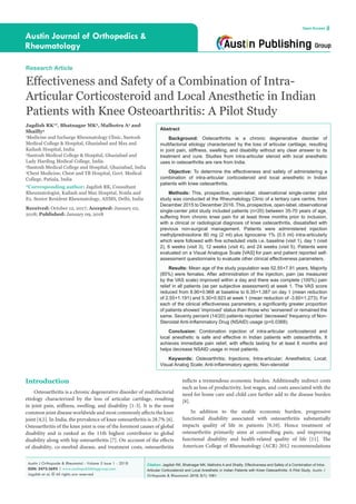 Citation: Jagdish RK, Bhatnagar MK, Malhotra A and Shailly. Effectiveness and Safety of a Combination of Intra-
Articular Corticosteroid and Local Anesthetic in Indian Patients with Knee Osteoarthritis: A Pilot Study. Austin J
Orthopade & Rheumatol. 2018; 5(1): 1061.
Austin J Orthopade & Rheumatol - Volume 5 Issue 1 - 2018
ISSN: 2472-369X | www.austinpublishinggroup.com
Jagdish et al. © All rights are reserved
Austin Journal of Orthopedics &
Rheumatology
Open Access
Abstract
Background: Osteoarthritis is a chronic degenerative disorder of
multifactorial etiology characterized by the loss of articular cartilage, resulting
in joint pain, stiffness, swelling, and disability without any clear answer to its
treatment and cure. Studies from intra-articular steroid with local anesthetic
uses in osteoarthritis are rare from India.
Objective: To determine the effectiveness and safety of administering a
combination of intra-articular corticosteroid and local anesthetic in Indian
patients with knee osteoarthritis.
Methods: This, prospective, open-label, observational single-center pilot
study was conducted at the Rheumatology Clinic of a tertiary care centre, from
December 2015 to December 2016. This, prospective, open-label, observational
single-center pilot study included patients (n=20) between 35-70 years of age,
suffering from chronic knee pain for at least three months prior to inclusion,
with a clinical or radiological diagnosis of knee osteoarthritis, dissatisfied with
previous non-surgical management. Patients were administered injection
methylprednisolone 80 mg (2 ml) plus lignocaine 1% (0.5 ml) intra-articularly
which were followed with five scheduled visits i.e. baseline (visit 1), day 1 (visit
2), 6 weeks (visit 3), 12 weeks (visit 4), and 24 weeks (visit 5). Patients were
evaluated on a Visual Analogue Scale [VAS] for pain and patient reported self-
assessment questionnaire to evaluate other clinical effectiveness parameters.
Results: Mean age of the study population was 52.55+7.91 years. Majority
(85%) were females. After administration of the injection, pain (as measured
by the VAS scale) improved within a day and there was complete (100%) pain
relief in all patients (as per subjective assessment) at week 1. The VAS score
reduced from 8.90+0.968 at baseline to 6.35+1.387 on day 1 (mean reduction
of 2.55+1.191) and 5.30+0.923 at week 1 (mean reduction of -3.60+1.273). For
each of the clinical effectiveness parameters, a significantly greater proportion
of patients showed ‘improved’ status than those who ‘worsened’ or remained the
same. Seventy percent (14/20) patients reported ‘decreased’ frequency of Non-
Steroidal Anti-Inflammatory Drug (NSAID) usage (p=0.0368).
Conclusion: Combination injection of intra-articular corticosteroid and
local anesthetic is safe and effective in Indian patients with osteoarthritis. It
achieves immediate pain relief, with effects lasting for at least 6 months and
helps decrease NSAID usage in most patients.
Keywords: Osteoarthritis; Injections; Intra-articular; Anesthetics; Local;
Visual Analog Scale; Anti-inflammatory agents; Non-steroidal
Introduction
Osteoarthritis is a chronic degenerative disorder of multifactorial
etiology characterized by the loss of articular cartilage, resulting
in joint pain, stiffness, swelling, and disability [1-3]. It is the most
common joint disease worldwide and most commonly affects the knee
joint [4,5]. In India, the prevalence of knee osteoarthritis is 28.7% [6].
Osteoarthritis of the knee joint is one of the foremost causes of global
disability and is ranked as the 11th highest contributor to global
disability along with hip osteoarthritis [7]. On account of the effects
of disability, co-morbid disease, and treatment costs, osteoarthritis
Research Article
Effectiveness and Safety of a Combination of Intra-
Articular Corticosteroid and Local Anesthetic in Indian
Patients with Knee Osteoarthritis: A Pilot Study
Jagdish RK1
*, Bhatnagar MK2
, Malhotra A3
and
Shailly4
1
Medicine and Incharge Rheumatology Clinic, Santosh
Medical College & Hospital, Ghaziabad and Max and
Kailash Hospital, India
2
Santosh Medical College & Hospital, Ghaziabad and
Lady Harding Medical College, India
3
Santosh Medical College and Hospital, Ghaziabad, India
4
Chest Medicine, Chest and TB Hospital, Govt. Medical
College, Patiala, India
*Corresponding author: Jagdish RK, Consultant
Rheumatologist, Kailash and Max Hospital, Noida and
Ex. Senior Resident Rheumatology, AIIMS, Delhi, India
Received: October 12, 2017; Accepted: January 02,
2018; Published: January 09, 2018
inflicts a tremendous economic burden. Additionally indirect costs
such as loss of productivity, lost wages, and costs associated with the
need for home care and child care further add to the disease burden
[8].
In addition to the sizable economic burden, progressive
functional disability associated with osteoarthritis substantially
impacts quality of life in patients [9,10]. Hence treatment of
osteoarthritis primarily aims at controlling pain, and improving
functional disability and health-related quality of life [11]. The
American College of Rheumatology (ACR) 2012 recommendations
 