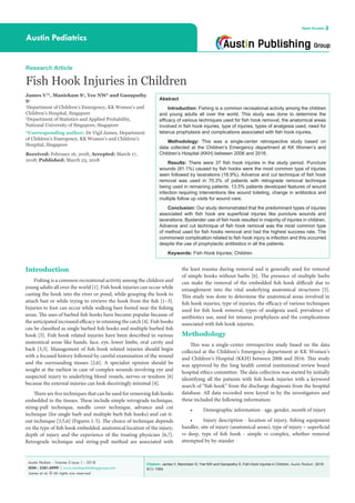 Citation: James V, Manickam S, Yee NW and Ganapathy S. Fish Hook Injuries in Children. Austin Pediatr. 2018;
5(1): 1064.
Austin Pediatr - Volume 5 Issue 1 - 2018
ISSN : 2381-8999 | www.austinpublishinggroup.com
James et al. © All rights are reserved
Austin Pediatrics
Open Access
Abstract
Introduction: Fishing is a common recreational activity among the children
and young adults all over the world. This study was done to determine the
efficacy of various techniques used for fish hook removal, the anatomical areas
involved in fish hook injuries, type of injuries, types of analgesia used, need for
tetanus prophylaxis and complications associated with fish hook injuries.
Methodology: This was a single-center retrospective study based on
data collected at the Children’s Emergency department at KK Women’s and
Children’s Hospital (KKH) between 2006 and 2016.
Results: There were 37 fish hook injuries in the study period. Puncture
wounds (81.1%) caused by fish hooks were the most common type of injuries
seen followed by lacerations (18.9%). Advance and cut technique of fish hook
removal was used in 70.3% of patients with retrograde removal technique
being used in remaining patients. 13.5% patients developed features of wound
infection requiring interventions like wound toileting, change in antibiotics and
multiple follow up visits for wound care.
Conclusion: Our study demonstrated that the predominant types of injuries
associated with fish hook are superficial injuries like puncture wounds and
lacerations. Bystander use of fish hook resulted in majority of injuries in children.
Advance and cut technique of fish hook removal was the most common type
of method used for fish hooks removal and had the highest success rate. The
commonest complication related to fish hook injury is infection and this occurred
despite the use of prophylactic antibiotics in all the patients.
Keywords: Fish Hook Injuries; Children
Introduction
Fishing is a common recreational activity among the children and
young adults all over the world [1]. Fish hook injuries can occur while
casting the hook into the river or pond, while grasping the hook to
attach bait or while trying to retrieve the hook from the fish [1–3].
Injuries to foot can occur while walking bare footed near the fishing
areas. The uses of barbed fish hooks have become popular because of
the anticipated increased efficacy in retaining the catch [4]. Fish hooks
can be classified as single barbed fish hooks and multiple barbed fish
hook [5]. Fish hook related injuries have been described in various
anatomical areas like hands, face, eye, lower limbs, oral cavity and
back [3,5]. Management of fish hook related injuries should begin
with a focused history followed by careful examination of the wound
and the surrounding tissues [2,6]. A specialist opinion should be
sought at the earliest in case of complex wounds involving eye and
suspected injury to underlying blood vessels, nerves or tendons [6]
because the external injuries can look deceivingly minimal [4].
There are five techniques that can be used for removing fish hooks
embedded in the tissues. These include simple retrograde technique,
string-pull technique, needle cover technique, advance and cut
technique (for single barb and multiple barb fish hooks) and cut-it-
out technique [3,5,6] (Figures 1-5). The choice of technique depends
on the type of fish hook embedded, anatomical location of the injury,
depth of injury and the experience of the treating physician [6,7].
Retrograde technique and string-pull method are associated with
Research Article
Fish Hook Injuries in Children
James V1
*, Manickam S1
, Yee NW2
and Ganapathy
S1
1
Department of Children’s Emergency, KK Women’s and
Children’s Hospital, Singapore
2
Department of Statistics and Applied Probability,
National University of Singapore, Singapore
*Corresponding author: Dr Vigil James, Department
of Children’s Emergency, KK Women’s and Children’s
Hospital, Singapore
Received: February 16, 2018; Accepted: March 17,
2018; Published: March 23, 2018
the least trauma during removal and is generally used for removal
of simple hooks without barbs [6]. The presence of multiple barbs
can make the removal of the embedded fish hook difficult due to
entanglement into the vital underlying anatomical structures [5].
This study was done to determine the anatomical areas involved in
fish hook injuries, type of injuries, the efficacy of various techniques
used for fish hook removal, types of analgesia used, prevalence of
antibiotics use, need for tetanus prophylaxis and the complications
associated with fish hook injuries.
Methodology
This was a single-center retrospective study based on the data
collected at the Children’s Emergency department at KK Women’s
and Children’s Hospital (KKH) between 2006 and 2016. This study
was approved by the Sing health central institutional review board
hospital ethics committee. The data collection was started by initially
identifying all the patients with fish hook injuries with a keyword
search of “fish hook” from the discharge diagnosis from the hospital
database. All data recorded were keyed in by the investigators and
these included the following information:
•	 Demographic information - age, gender, month of injury
•	 Injury description - location of injury, fishing equipment
handler, site of injury (anatomical areas), type of injury – superficial
vs deep, type of fish hook - simple vs complex, whether removal
attempted by by-stander
 
