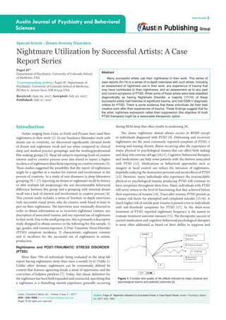 Citation: Pagel JF. Nightmare Utilization by Successful Artists: A Case Report Series. Austin J Psychiatry Behav
Sci. 2017; 4(2): 1063.
Austin J Psychiatry Behav Sci - Volume 4 Issue 2 - 2017
ISSN : 2381-9006 | www.austinpublishinggroup.com
Pagel. © All rights are reserved
Austin Journal of Psychiatry and Behavioral
Sciences
Open Access
Abstract
Many successful artists use their nightmares in their work. This series of
case reports (N=14) is a series of in-depth interviews with such artists, including
an assessment of nightmare use in their work, any experience of trauma that
may have contributed to their nightmares, and an assessment as to any past
and current symptoms of PTSD. While some of these artists were best classified
diagnostically as having Nightmare Disorder, a majority (11/14) of these
successful artists had histories of significant trauma, and met DSM-V diagnostic
criteria for PTSD. There is some evidence that these individuals did their best
creative work after their experiences of trauma. These findings suggest that for
the artist, nightmare expression rather than suppression (the objective of most
PTSD therapies) might be a reasonable therapeutic option.
during REM sleep that often results in awakening [8].
The classic nightmare almost always occurs in REMS except
in individuals diagnosed with PTSD [9]. Distressing and recurrent
nightmares are the most commonly reported symptom of PTSD, a
waxing and waning chronic illness occurring after the experience of
major physical or psychological trauma that can affect both waking
and sleep into extreme old age [10,11]. Cognitive-behavioral therapies
and medications can help some patients with the distress associated
with PTSD [12]. Medications or behavioral approaches such as
imagery or lucid control can reduce the intrusion of nightmares,
hopefully reducing the destructive personal and social effects of PTSD
[13]. However, many individuals who experience the irreconcilable
physical or psychological trauma producing PTSD will continue to
have symptoms throughout their lives. Many individuals with PTSD
will never return to the level of functioning that they achieved before
their experience of trauma [14]. Years after trauma, PTSD persists as
a major risk factor for attempted and completed suicides [15,16]. A
much higher risk of suicide post-trauma is present even in individuals
with sub-threshold symptoms for PTSD [17]. In the short-term
treatment of PTSD, reported nightmare frequency is the easiest to
evaluate treatment outcome measure [11]. The therapeutic success of
current medication and cognitive-behavioral psychological therapies
is most often addressed as based on their ability to suppress and
Introduction
Artists ranging from Goya, to Fusili and Picasso have used their
nightmares in their work [1]. In our Sundance filmmaker work with
dream use in creativity, we discovered significantly elevated levels
of dream and nightmare recall and use when compared to clinical
sleep and medical practice groupings, and the working/professional
film making groups [2]. Sleep lab subjects reporting levels of creative
interest and/or creative process were also found to report a higher
incidence of nightmares than those reporting no creative interests [3].
These studies suggested the possibility that the report of nightmares
might be a signifier or a marker for interest and involvement in the
process of creativity. In a study of non-dreamers (a sleep laboratory
grouping (N = 17) reporting no dream or nightmare recall by history
or after multiple lab awakenings) the one documentable behavioral
difference between this group and a grouping with minimal dream
recall was a lack of interest and involvement in creative process [4].
This current study includes a series of fourteen in-depth interviews
with successful visual artists who do creative work based at least in
part on their nightmares. The interviews were minimally directed in
order to obtain information as to recurrent nightmare content, any
description of associated trauma, and any reported use of nightmares
intheirwork.Duetothesmallgroupsize,thisisprimarilyadescriptive
study designed to obtain answers to the following for this sample: 1)
age, gender, and trauma exposure; 2) Post-Traumatic Stress Disorder
(PTSD) symptom incidence; 3) characteristic nightmare content;
and 4) incidence for the successful use of nightmares in artistic
production.
Nightmares and POST-TRAUMATIC STRESS DISORDER
(PTSD)
More than 70% of individuals being evaluated in the sleep lab
report having nightmares more than once a month [4-6] (Table 1).
Unlike other dreams, nightmares can be consistently defined by
content that features agonizing dread, a sense of oppression, and the
conviction of helpless paralysis [7]. Today, this classic definition for
the nightmare has been both expanded and contracted, specifying that
a nightmare is a disturbing mental experience generally occurring
Special Article - Dream Anxiety Disorders
Nightmare Utilization by Successful Artists: A Case
Report Series
Pagel JF*
Department of Psychiatry, University of Colorado School
of Medicine, USA
*Corresponding author: Pagel JF, Department of
Psychiatry, University of Colorado School of Medicine,
PO Box 6, Arroyo Seco, NM 87514, USA
Received: June 29, 2017; Accepted: July 20, 2017;
Published: July 27, 2017
Figure 1: Function and quality of life effects induced by major physical and
psychological trauma and potential outcomes [2].
 
