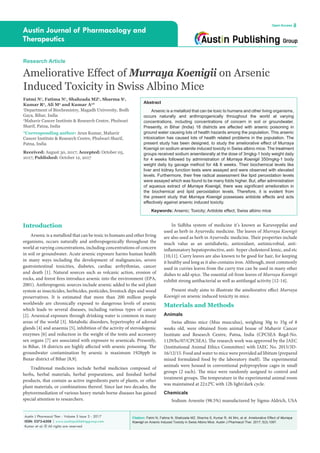 Citation: Fatmi N, Fatima N, Shahzada MZ, Sharma S, Kumar R, Ali Mm, et al. Ameliorative Effect of Murraya
Koenigii on Arsenic Induced Toxicity in Swiss Albino Mice. Austin J Pharmacol Ther. 2017; 5(3).1097.
Austin J Pharmacol Ther - Volume 5 Issue 3 - 2017
ISSN: 2373-6208 | www.austinpublishinggroup.com
Kumar et al. © All rights are reserved
Austin Journal of Pharmacology and
Therapeutics
Open Access
Abstract
Arsenic is a metalloid that can be toxic to humans and other living organisms,
occurs naturally and anthropogenically throughout the world at varying
concentrations, including concentrations of concern in soil or groundwater.
Presently, in Bihar (India) 18 districts are affected with arsenic poisoning in
ground water causing lots of health hazards among the population. This arsenic
intoxication has caused lots of health related problems in the population. The
present study has been designed, to study the ameliorative effect of Murraya
Koenigii on sodium arsenite induced toxicity in Swiss albino mice. The treatment
groups received sodium arseniteorally at the dose of 3mgkg-1 body weight daily
for 4 weeks followed by administration of Murraya Koenigii 350mgkg-1 body
weight daily by gavage method for 4& 6 weeks. Their biochemical levels like
liver and kidney function tests were assayed and were observed with elevated
levels. Furthermore, their free radical assessment like lipid peroxidation levels
were assayed which was found to be many folds higher. But, after administration
of aqueous extract of Murraya Koenigii, there was significant amelioration in
the biochemical and lipid peroxidation levels. Therefore, it is evident from
the present study that Murraya Koenigii possesses antidote effects and acts
effectively against arsenic induced toxicity.
Keywords: Arsenic; Toxicity; Antidote effect; Swiss albino mice
In Sidhha system of medicine it’s known as Karuveppilai and
used as herb in Ayurvedic medicine. The leaves of Murraya Koenigii
are also used as herb in Ayurvedic medicine. Their properties include
much value as an antidiabetic, antioxidant, antimicrobial, anti-
inflammatory hepatoprotective, anti- hyper cholesterol lemic, and etc
[10,11]. Curry leaves are also known to be good for hair, for keeping
it healthy and long as it also contains iron. Although, most commonly
used in curries leaves from the curry tree can be used in many other
dishes to add spice. The essential oil from leaves of Murraya Koenigii
exhibit strong antibacterial as well as antifungal activity [12-14].
Present study aims to illustrate the ameliorative effect Murraya
Koenigii on arsenic induced toxicity in mice.
Materials and Methods
Animals
Swiss albino mice (Mus musculus), weighing 30g to 35g of 8
weeks old, were obtained from animal house of Mahavir Cancer
Institute and Research Centre, Patna, India (CPCSEA Regd-No.
1129/bc/07/CPCSEA). The research work was approved by the IAEC
(Institutional Animal Ethics Committee) with IAEC No. 2015/3D-
16/12/15. Food and water to mice were provided ad libitum (prepared
mixed formulated food by the laboratory itself). The experimental
animals were housed in conventional polypropylene cages in small
groups (2 each). The mice were randomly assigned to control and
treatment groups. The temperature in the experimental animal room
was maintained at 22±2θ
C with 12h light/dark cycle.
Chemicals
Sodium Arsenite (98.5%) manufactured by Sigma-Aldrich, USA
Introduction
Arsenic is a metalloid that can be toxic to humans and other living
organisms, occurs naturally and anthropogenically throughout the
world at varying concentrations, including concentrations of concern
in soil or groundwater. Acute arsenic exposure harms human health
in many ways including the development of malignancies, severe
gastrointestinal toxicities, diabetes, cardiac arrhythmias, cancer
and death [1]. Natural sources such as volcanic action, erosion of
rocks, and forest fires introduce arsenic into the environment (EPA,
2001). Anthropogenic sources include arsenic added to the soil plant
system as insecticides, herbicides, pesticides, livestock dips and wood
preservatives. It is estimated that more than 200 million people
worldwide are chronically exposed to dangerous levels of arsenic
which leads to several diseases, including various types of cancer
[2]. Arsenical exposure through drinking water is common in many
areas of the world [3]. Metabolic disorders, hypertrophy of adrenal
glands [4] and anaemia [5], inhibition of the activity of steroidogenic
enzymes [6] and reduction in the weight of the testis and accessory
sex organs [7] are associated with exposure to arsenicals. Presently,
in Bihar, 18 districts are highly affected with arsenic poisoning. The
groundwater contamination by arsenic is maximum 1928ppb in
Buxar district of Bihar [8,9].
Traditional medicines include herbal medicines composed of
herbs, herbal materials, herbal preparations, and finished herbal
products, that contain as active ingredients parts of plants, or other
plant materials, or combinations thereof. Since last two decades, the
phytoremediation of various heavy metals borne diseases has gained
special attention to researchers.
Fatmi N1
, Fatima N1
, Shahzada MZ1
, Sharma S1
,
Kumar R2
, Ali M2
and Kumar A2
*
1
Department of Biochemistry, Magadh University, Bodh
Gaya, Bihar, India
2
Mahavir Cancer Institute & Research Centre, Phulwari
Sharif, Patna, India
*Corresponding author: Arun Kumar, Mahavir
Cancer Institute & Research Centre, Phulwari Sharif,
Patna, India
Received: August 30, 2017; Accepted: October 05,
2017; Published: October 12, 2017
Research Article
Ameliorative Effect of Murraya Koenigii on Arsenic
Induced Toxicity in Swiss Albino Mice
 