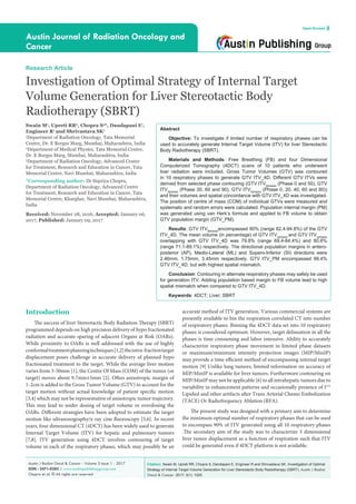 Citation: Swain M, Upreti RR, Chopra S, Dandapani E, Engineer R and Shrivastava SK. Investigation of Optimal
Strategy of Internal Target Volume Generation for Liver Stereotactic Body Radiotherapy (SBRT). Austin J Radiat
Oncol & Cancer. 2017; 3(1): 1025.
Austin J Radiat Oncol & Cancer - Volume 3 Issue 1 - 2017
ISSN : 2471-0385 | www.austinpublishinggroup.com
Chopra et al. © All rights are reserved
Austin Journal of Radiation Oncology and
Cancer
Open Access
Abstract
Objective: To investigate if limited number of respiratory phases can be
used to accurately generate Internal Target Volume (ITV) for liver Stereotactic
Body Radiotherapy (SBRT).
Materials and Methods: Free Breathing (FB) and four Dimensional
Computerized Tomography (4DCT) scans of 10 patients who underwent
liver radiation were included. Gross Tumor Volumes (GTV) was contoured
in 10 respiratory phases to generate GTV ITV­_4D. Different GTV ITVs were
derived from selected phase contouring (GTV ITV2phases
(Phase 0 and 50), GTV
ITV3phases
(Phase 30, 60 and 90), GTV ITV5phases
(Phase 0, 20, 40, 60 and 80))
and their volumes and spatial concordance with GTV ITV_4D was investigated.
The position of centre of mass (COM) of individual GTVs were measured and
systematic and random errors were calculated. Population internal margin (PM)
was generated using van Herk’s formula and applied to FB volume to obtain
GTV population margin (GTV_PM).
Results: GTV ITV5phases
encompassed 90% (range 82.4-94.8%) of the GTV
ITV_4D. The mean volume (in percentage) of GTV ITV2phases
and GTV ITV3phases
overlapping with GTV ITV_4D was 79.8% (range 69.4-84.4%) and 80.6%
(range 71.1-89.1%) respectively. The directional population margins in antero-
posterior (AP), Medio-Lateral (ML) and Supero-Inferior (SI) directions were
2.46mm, 1.75mm, 3.45mm respectively. GTV ITV_PM encompassed 99.4%
GTV ITV_4D, but with highest spatial mismatch.
Conclusion: Contouring in alternate respiratory phases may safely be used
for generation ITV. Adding population based margin to FB volume lead to high
spatial mismatch when compared to GTV ITV_4D.
Keywords: 4DCT; Liver; SBRT
Research Article
Investigation of Optimal Strategy of Internal Target
Volume Generation for Liver Stereotactic Body
Radiotherapy (SBRT)
Swain M1
, Upreti RR2
, Chopra S3
*, Dandapani E1
,
Engineer R1
and Shrivastava SK1
1
Department of Radiation Oncology, Tata Memorial
Centre, Dr. E Borges Marg, Mumbai, Maharashtra, India
2
Department of Medical Physics, Tata Memorial Centre,
Dr. E Borges Marg, Mumbai, Maharashtra, India
3
Department of Radiation Oncology, Advanced Center
for Treatment, Research and Education in Cancer, Tata
Memorial Centre, Navi Mumbai, Maharashtra, India
*Corresponding author: Dr Supriya Chopra,
Department of Radiation Oncology, Advanced Centre
for Treatment, Research and Education in Cancer, Tata
Memorial Centre, Kharghar, Navi Mumbai, Maharashtra,
India
Received: November 28, 2016; Accepted: January 06,
2017; Published: January 09, 2017
Introduction
The success of liver Stereotactic Body Radiation Therapy (SBRT)
programmed depends on high precision delivery of hypo fractionated
radiation and accurate sparing of adjacent Organs at Risk (OARs).
While proximity to OARs is well addressed with the use of highly
conformaltreatmentplanningtechniques[1,2]theintra-fractiontarget
displacement poses challenge in accurate delivery of planned hypo
fractionated treatment to the target. While the average liver motion
varies from 3-50mm [1], the Centre Of Mass (COM) of the tumor (or
target) moves about 9.7mm±5mm [2]. Often anisotropic margin of
1-2cm is added to the Gross Tumor Volume (GTV) to account for the
target motion without actual knowledge of patient specific motion
[3,4] which may not be representative of anisotropic tumor trajectory.
This may lead to under dosing of target volume or overdosing the
OARs. Different strategies have been adopted to estimate the target
motion like ultrasonography/x-ray cine fluoroscopy [5,6]. In recent
years, four dimensional CT (4DCT) has been widely used to generate
Internal Target Volume (ITV) for hepatic and pulmonary tumors
[7,8]. ITV generation using 4DCT involves contouring of target
volume in each of the respiratory phases, which may possibly be an
accurate method of ITV generation. Various commercial systems are
presently available to bin the respiration correlated CT into number
of respiratory phases. Binning the 4DCT data set into 10 respiratory
phases is considered optimum. However, target delineation in all the
phases is time consuming and labor intensive. Ability to accurately
characterize respiratory phase movement in limited phase datasets
or maximum/minimum intensity projection images (MIP/MinIP)
may provide a time efficient method of encompassing internal target
motion [9] Unlike lung tumors, limited information on accuracy of
MIP/MinIP is available for liver tumors. Furthermore contouring on
MIP/MinIP may not be applicable [6] to all intrahepatic tumors due to
variability in enhancement patterns and occasionally presence of I131
Lipidiol and other artifacts after Trans Arterial Chemo Embolization
(TACE) Or Radiofrequency Ablation (RFA).
The present study was designed with a primary aim to determine
the minimum optimal number of respiratory phases that can be used
to encompass 90% of ITV generated using all 10 respiratory phases
.The secondary aim of the study was to characterize 3 dimensional
liver tumor displacement as a function of respiration such that ITV
could be generated even if 4DCT platform is not available.
 