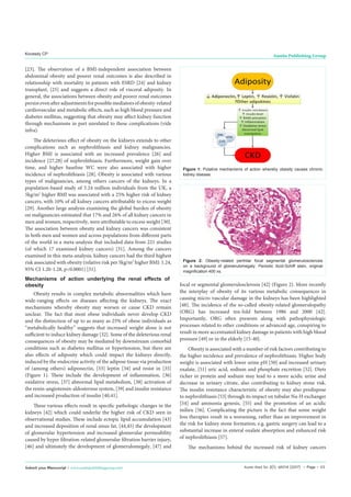 Austin Med Sci 2(1): id1014 (2017) - Page - 03
Kovesdy CP Austin Publishing Group
Submit your Manuscript | www.austinpublishinggroup.com
[23]. The observation of a BMI-independent association between
abdominal obesity and poorer renal outcomes is also described in
relationship with mortality in patients with ESRD [24] and kidney
transplant, [25] and suggests a direct role of visceral adiposity. In
general, the associations between obesity and poorer renal outcomes
persistevenafteradjustmentsforpossiblemediatorsofobesity-related
cardiovascular and metabolic effects, such as high blood pressure and
diabetes mellitus, suggesting that obesity may affect kidney function
through mechanisms in part unrelated to these complications (vide
infra).
The deleterious effect of obesity on the kidneys extends to other
complications such as nephrolithiasis and kidney malignancies.
Higher BMI is associated with an increased prevalence [26] and
incidence [27,28] of nephrolithiasis. Furthermore, weight gain over
time, and higher baseline WC were also associated with higher
incidence of nephrolithiasis [28]. Obesity is associated with various
types of malignancies, among others cancers of the kidneys. In a
population-based study of 5.24 million individuals from the UK, a
5kg/m2
higher BMI was associated with a 25% higher risk of kidney
cancers, with 10% of all kidney cancers attributable to excess weight
[29]. Another large analysis examining the global burden of obesity
on malignancies estimated that 17% and 26% of all kidney cancers in
men and women, respectively, were attributable to excess weight [30].
The association between obesity and kidney cancers was consistent
in both men and women and across populations from different parts
of the world in a meta-analysis that included data from 221 studies
(of which 17 examined kidney cancers) [31]. Among the cancers
examined in this meta-analysis, kidney cancers had the third highest
risk associated with obesity (relative risk per 5kg/m2
higher BMI: 1.24,
95% CI 1.20-1.28, p<0.0001) [31].
Mechanisms of action underlying the renal effects of
obesity
Obesity results in complex metabolic abnormalities which have
wide-ranging effects on diseases affecting the kidneys. The exact
mechanisms whereby obesity may worsen or cause CKD remain
unclear. The fact that most obese individuals never develop CKD
and the distinction of up to as many as 25% of obese individuals as
“metabolically healthy” suggests that increased weight alone is not
sufficient to induce kidney damage [32]. Some of the deleterious renal
consequences of obesity may be mediated by downstream comorbid
conditions such as diabetes mellitus or hypertension, but there are
also effects of adiposity which could impact the kidneys directly,
induced by the endocrine activity of the adipose tissue via production
of (among others) adiponectin, [33] leptin [34] and resist in [35]
(Figure 1). These include the development of inflammation, [36]
oxidative stress, [37] abnormal lipid metabolism, [38] activation of
the renin-angiotensin-aldosterone system, [39] and insulin resistance
and increased production of insulin [40,41].
These various effects result in specific pathologic changes in the
kidneys [42] which could underlie the higher risk of CKD seen in
observational studies. These include ectopic lipid accumulation [43]
and increased deposition of renal sinus fat, [44,45] the development
of glomerular hypertension and increased glomerular permeability
caused by hyper filtration-related glomerular filtration barrier injury,
[46] and ultimately the development of glomerulomegaly, [47] and
focal or segmental glomerulosclerosis [42] (Figure 2). More recently
the interplay of obesity of its various metabolic consequences in
causing micro vascular damage in the kidneys has been highlighted
[48]. The incidence of the so-called obesity-related glomerulopathy
(ORG) has increased ten-fold between 1986 and 2000 [42].
Importantly, ORG often presents along with pathophysiologic
processes related to other conditions or advanced age, conspiring to
result in more accentuated kidney damage in patients with high blood
pressure [49] or in the elderly [15-40].
Obesity is associated with a number of risk factors contributing to
the higher incidence and prevalence of nephrolithiasis. Higher body
weight is associated with lower urine pH [50] and increased urinary
oxalate, [51] uric acid, sodium and phosphate excretion [52]. Diets
richer in protein and sodium may lead to a more acidic urine and
decrease in urinary citrate, also contributing to kidney stone risk.
The insulin resistance characteristic of obesity may also predispose
to nephrolithiasis [53] through its impact on tubular Na-H exchanger
[54] and ammonia genesis, [55] and the promotion of an acidic
milieu [56]. Complicating the picture is the fact that some weight
loss therapies result in a worsening, rather than an improvement in
the risk for kidney stone formation; e.g. gastric surgery can lead to a
substantial increase in enteral oxalate absorption and enhanced risk
of nephrolithiasis [57].
The mechanisms behind the increased risk of kidney cancers
Figure 1: Putative mechanisms of action whereby obesity causes chronic
kidney disease.
Figure 2: Obesity-related perihilar focal segmental glomerulosclerosis
on a background of glomerulomegaly. Periodic Acid-Schiff stain, original
magnification 400 xs.
 