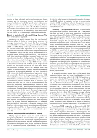 Austin Med Sci 2(1): id1014 (2017) - Page - 04
Kovesdy CP Austin Publishing Group
Submit your Manuscript | www.austinpublishinggroup.com
observed in obese individuals are less well characterized. Insulin
resistance, and the consequent chronic hyperinsulinemia and
increased production of insulin-like growth factor 1 and numerous
complex secondary humoral effects may exert stimulating effects on
the growth of various types of tumor cells [58]. More recently, the
endocrine functions of adipose tissue, [59] its effects on immunity,
[60] and the generation of an inflammatory milieu with complex
effects on cancers [61,62] have emerged as additional explanations.
Obesity in patients with advanced kidney disease: The
need for a nuanced approach
Considering the above evidence about the overwhelmingly
deleterious effects of obesity on various disease processes, it is
seemingly counterintuitive that obesity has been consistently
associated with lower mortality rates in patients with advanced CKD
[20-63] and ESRD [64,65]. Similar “paradoxical” associations have
also been described in other populations, such as in patients with
congestive heart failure [66], chronic obstructive pulmonary disease
[67], rheumatoid arthritis, [68] and even in old individuals [69]. It
is possible that the seemingly protective effect of a high BMI is the
result of the imperfection of BMI as a measure of obesity, as it does
not differentiate the effects of adiposity from those of higher non-
adipose tissue. Indeed, studies that separated the effects of a higher
waist circumference from those of higher BMI showed a reversal
of the inverse association with mortality [24,25]. Higher muscle
mass has also been shown to explain at least some of the positive
effects attributed to elevated BMI [65-70]. However, there is also
evidence to suggest that higher adiposity, especially subcutaneous
(non-visceral) fat, may also be associated with better outcomes in
ESRD patients [64]. Such benefits may indeed be present in patients
who have very low short term life expectancy, such as most ESRD
patients [71]. Indeed, some studies that examined the association of
BMI with time-dependent survival in ESRD have shown a marked
contrast between protective short term effects vs. deleterious longer
term effects of higher BMI [72]. There are several putative short term
benefits that higher body mass could portend, especially to sicker
individuals. These include a benefit from the better nutritional status
typically seen in obese individuals, and which provides better protein
and energy reserves in the face of acute illness, and a higher muscle
mass with enhanced antioxidant capacity [65] and lower circulating
actin and higher plasma gelsolin levels, [73] which are associated with
better outcomes. Other hypothetically beneficial characteristics of
obesity include a more stable hemodynamic status with mitigation of
stress responses and heightened sympathetic and renin-angiotensin
activity; [74] increased production of adiponectines [75] and soluble
tumor necrosis factor alfa receptors [76] by adipose tissue neutralizing
the adverse effects of tumor necrosis factor alfa; enhanced binding of
circulating endotoxins [77] by the characteristically higher cholesterol
levels seen in obesity; and sequestration of uremic toxins by adipose
tissue [78].
Potential interventions for management of obesity
Obesity engenders kidney injury via direct mechanisms
through deranged synthesis of various adipose tissue cytokines with
nephrotoxic potential, as well as indirectly by triggering diabetes and
hypertension, i.e. two conditions that rank among the strongest risk
factors for CKD. Perhaps due to the survival advantage of obesity in
CKD, the prevalence of end stage kidney disease is on the rise both in
the USA [79] and in Europe [80]. Strategies for controlling the obesity
related CKD epidemic at population level and for countering the
evolution of CKD toward kidney failure in obese patients represent
the most tantalizing task that today’s health planners, health managers
and nephrologists face.
Countering CKD at population level: Calls for public health
interventions in the community to prevent and treat CKD at an early
stage have been made by major renal associations, including the
International Society of Nephrology (ISN), International Federation
of the Kidney Foundation (IFKF), the European Renal Association
(ERA-EDTA) and various national societies. In the USA, Healthy
People 2020, a program that sets 10-year health targets for health
promotion and prevention goals, focuses both on CKD and obesity.
Surveys to detect obese patients, particularly those with a high risk
of CKD (e.g. hypertensive and/or diabetic obese people) and those
receiving suboptimal care to inform these patients of the potential risk
for CKD they are exposed to, is the first step towards developing public
health interventions. Acquiring evidence that current interventions
to reduce CKD risk in the obese are efficacious and deployable,
is an urgent priority to set goals and means for risk modification.
Appropriate documentation of existing knowledge distilling the risk
and the benefits of primary and secondary prevention interventions in
obese people, and new trials in this population to fill knowledge gaps
(see below) are needed. Finally, surveillance programs that monitor
progress on the detection of at-risk individuals and the effectiveness
of prevention programs being deployed [81] constitute the third,
fundamental element for establishing efficacious CKD prevention
plans at population level.
A successful surveillance system for CKD has already been
implemented in some places such as the United Kingdom (UK) [82].
A campaign to disseminate and apply K-DOQI CKD guidelines in
primary care within the UK National Health Service was launched.
This progressively increased the adoption of K-DOQI guidelines
and, also thanks to specific incentives for UK general physicians
to detect CKD, led to an impressive improvement in the detection
and care of CKD, i.e. better control of hypertension and increased
use of angiotensin-converting enzyme and angiotensin receptor
blockers [82]. This system may serve as a platform to improve the
prevention of obesity-related CKD. Campaigns aiming at reducing
the obesity burden are now at center stage worldwide and are strongly
recommended by the WHO and it is expected that these campaigns
will reduce the incidence of obesity-related complications, including
CKD. However obesity-related goals in obese CKD patients remain
vaguely formulated, largely because of the paucity of high-level
evidence intervention studies to modify obesity in CKD patients [83].
Prevention of CKD progression in obese people with CKD:
Observational studies in metabolically healthy obese subjects show
that the obese phenotype unassociated with metabolic abnormalities
per se predicts a higher risk for incident CKD [84] suggesting that
obesity per se may engender renal dysfunction and kidney damage
even without diabetes or hypertension (vide supra). In overweight
or obese diabetic patients, a lifestyle intervention including caloric
restriction and increased physical activity compared with a standard
followupbasedoneducationandsupporttosustaindiabetestreatment
reduced the risk for incident CKD by 30%, although it did not affect
the incidence of cardiovascular events [85]. Such a protective effect
 