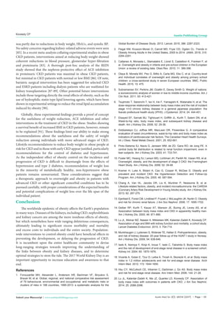 Austin Med Sci 2(1): id1014 (2017) - Page - 05
Kovesdy CP Austin Publishing Group
Submit your Manuscript | www.austinpublishinggroup.com
was partly due to reductions in body weight, HbA1c, and systolic BP.
No safety concerns regarding kidney-related adverse events were seen
[85]. In a recent meta-analysis collating experimental studies in obese
CKD patients, interventions aimed at reducing body weight showed
coherent reductions in blood pressure, glomerular hyper-filtration
and proteinuria [83]. A thorough post-hoc analysis of the REIN
study showed that the nephron-protective effect of ACE inhibition
in proteinuric CKD patients was maximal in obese CKD patients,
but minimal in CKD patients with normal or low BMI [86]. Of note,
bariatric surgical intervention has been suggested for selected CKD
and ESRD patients including dialysis patients who are waitlisted for
kidney transplantation [87-89]. Other potential future interventions
include those targeting directly the renal effects of obesity, such as the
use of hydrophilic statin type lipid lowering agents, which have been
shown in experimental settings to reduce the renal lipid accumulation
induced by obesity [90].
Globally, these experimental findings provide a proof of concept
for the usefulness of weight reduction, ACE inhibition and other
interventions in the treatment of CKD in the obese. Studies showing
a survival benefit of increased BMI in CKD patients, however, remain
to be explained [91]. These findings limit our ability to make strong
recommendations about the usefulness and the safety of weight
reduction among individuals with more advanced stages of CKD.
Lifestyle recommendations to reduce body weight in obese people at
risk for CKD and in those with early CKD appear justified, particularly
recommendations for the control of diabetes and hypertension.
As the independent effect of obesity control on the incidence and
progression of CKD is difficult to disentangle from the effects of
hypertension and type 2 diabetes, recommendation of weight loss
in the minority of metabolically healthy, non-hypertensive obese
patients remains unwarranted. These considerations suggest that
a therapeutic approach to overweight and obesity in patients with
advanced CKD or other significant comorbid conditions has to be
pursued carefully, with proper considerations of the expected benefits
and potential complications of weight loss over the life span of the
individual patient.
Conclusion
The worldwide epidemic of obesity affects the Earth’s population
in many ways. Diseases of the kidneys, including CKD, nephrolithiasis
and kidney cancers are among the more insidious effects of obesity,
but which nonetheless have wide ranging deleterious consequences,
ultimately leading to significant excess morbidity and mortality
and excess costs to individuals and the entire society. Population-
wide interventions to control obesity could have beneficial effects in
preventing the development, or delaying the progression of CKD.
It is incumbent upon the entire healthcare community to devise
long-ranging strategies towards improving the understanding of
the links between obesity and kidney diseases, and to determine
optimal strategies to stem the tide. The 2017 World Kidney Day is an
important opportunity to increase education and awareness to that
end.
References
1.	 Forouzanfar MH, Alexander L, Anderson HR, Bachman VF, Biryukov S,
Brauer M, et al. Global, regional, and national comparative risk assessment
of 79 behavioural, environmental and occupational, and metabolic risks or
clusters of risks in 188 countries, 1990-2013: a systematic analysis for the
Global Burden of Disease Study. 2013. Lancet. 2015; 386: 2287-2323.
2.	 Flegal KM, Kruszon-Moran D, Carroll MD, Fryar CD, Ogden CL. Trends in
Obesity Among Adults in the United States, 2005 to 2014. JAMA. 2016; 315:
2284-2291.
3.	 Cattaneo A, Monasta L, Stamatakis E, Lioret S, Castetbon K, Frenken F, et
al. Overweight and obesity in infants and pre-school children in the European
Union: a review of existing data. Obes Rev. 2010; 11: 389-398.
4.	 Olaya B, Moneta MV, Pez O, Bitfoi A, Carta MG, Eke C, et al. Country-level
and individual correlates of overweight and obesity among primary school
children: a cross-sectional study in seven European countries. BMC. Public
Health. 2015; 15: 475.
5.	 Subramanian SV, Perkins JM, Ozaltin E, Davey Smith G. Weight of nations:
a socioeconomic analysis of women in low-to middle-income countries. Am J
Clin Nutr. 2011; 93: 413-421.
6.	 Tsujimoto T, Sairenchi T, Iso H, Irie F, Yamagishi K, Watanabe H, et al. The
dose-response relationship between body mass index and the risk of incident
stage >/=3 chronic kidney disease in a general japanese population: the
Ibaraki prefectural health study (IPHS). J Epidemiol. 2014; 24: 444-451.
7.	 Elsayed EF, Sarnak MJ, Tighiouart H, Griffith JL, Kurth T, Salem DN, et al.
Waist-to-hip ratio, body mass index, and subsequent kidney disease and
death. Am J Kidney Dis. 2008; 52: 29-38.
8.	 Dobbelsteyn CJ, Joffres MR, MacLean DR, Flowerdew G. A comparative
evaluation of waist circumference, waist-to-hip ratio and body mass index as
indicators of cardiovascular risk factors. The Canadian Heart Health Surveys.
Int J Obes. Relat Metab Disord. 2001; 25: 652-661.
9.	 Pinto-Sietsma SJ, Navis G, Janssen WM, de ZD, Gans RO, de Jong PE. A
central body fat distribution is related to renal function impairment, even in
lean subjects. Am J Kidney Dis. 2003; 41: 733-741.
10.	Foster MC, Hwang SJ, Larson MG, Lichtman JH, Parikh NI, Vasan RS, et al.
Overweight, obesity, and the development of stage 3 CKD: the Framingham
Heart Study. Am J Kidney Dis. 2008; 52: 39-48.
11.	Kramer H, Luke A, Bidani A, Cao G, Cooper R, McGee D. Obesity and
prevalent and incident CKD: the Hypertension Detection and Follow-Up
Program. Am J Kidney Dis. 2005; 46: 587-594.
12.	Chang A, Van HL, Jacobs DR, Liu K, Muntner P, Newsome B, et al.
Lifestyle-related factors, obesity, and incident microalbuminuria: the CARDIA
(Coronary Artery Risk Development in Young Adults) study. Am J Kidney Dis.
2013; 62: 267-275.
13.	Ejerblad E, Fored CM, Lindblad P, Fryzek J, McLaughlin JK, Nyrén O. Obesity
and risk for chronic renal failure. J Am Soc Nephrol. 2006; 17: 1695-1702.
14.	Gelber RP, Kurth T, Kausz AT, Manson JE, Buring JE, Levey AS, et al.
Association between body mass index and CKD in apparently healthy men.
Am J Kidney Dis. 2005; 46: 871-880.
15.	Lu JL, Molnar MZ, Naseer A, Mikkelsen MK, Kalantar-Zadeh K, Kovesdy CP.
Association of age and BMI with kidney function and mortality: a cohort study.
Lancet Diabetes Endocrinol. 2015; 3: 704-714.
16.	Munkhaugen J, Lydersen S, Widerøe TE, Hallan S. Prehypertension, obesity,
and risk of kidney disease: 20-year follow-up of the HUNT I study in Norway.
Am J Kidney Dis. 2009; 54: 638-646.
17.	Iseki K, Ikemiya Y, Kinjo K, Inoue T, Iseki C, Takishita S. Body mass index
and the risk of development of end-stage renal disease in a screened cohort.
Kidney Int. 2004; 65: 1870-1876.
18.	Vivante A, Golan E, Tzur D, Leiba A, Tirosh A, Skorecki K, et al. Body mass
index in 1.2 million adolescents and risk for end-stage renal disease. Arch
Intern Med. 2012; 172: 1644-1650.
19.	Hsu CY, McCulloch CE, Iribarren C, Darbinian J, Go AS. Body mass index
and risk for end-stage renal disease. Ann Intern Med. 2006; 144: 21-28.
20.	Lu JL, Kalantar-Zadeh K, Ma JZ, Quarles LD, Kovesdy CP. Association of
body mass index with outcomes in patients with CKD. J Am Soc Nephrol.
2014; 25: 2088-2096.
 