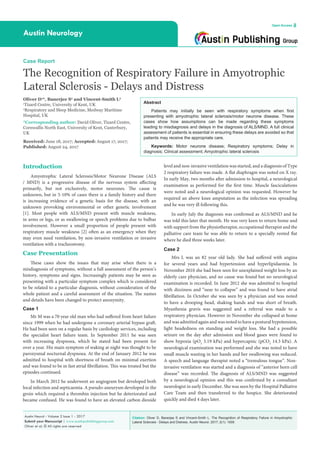Citation: Oliver D, Banerjee S and Vincent-Smith L. The Recognition of Respiratory Failure in Amyotrophic
Lateral Sclerosis - Delays and Distress. Austin Neurol. 2017; 2(1): 1009.
Austin Neurol - Volume 2 Issue 1 - 2017
Submit your Manuscript | www.austinpublishinggroup.com
Oliver et al. © All rights are reserved
Austin Neurology
Open Access
Abstract
Patients may initially be seen with respiratory symptoms when first
presenting with amyotrophic lateral sclerosis/motor neurone disease. These
cases show how assumptions can be made regarding these symptoms
leading to misdiagnosis and delays in the diagnosis of ALS/MND. A full clinical
assessment of patients is essential in ensuring these delays are avoided so that
patients may receive the appropriate care.
Keywords: Motor neurone disease; Respiratory symptoms; Delay in
diagnosis; Clinical assessment; Amyotrophic lateral sclerosis
level and non-invasive ventilation was started, and a diagnosis of Type
2 respiratory failure was made. A flat diaphragm was noted on X ray.
In early May, two months after admission to hospital, a neurological
examination as performed for the first time. Muscle fasciculations
were noted and a neurological opinion was requested. However he
required an above knee amputation as the infection was spreading
and he was very ill following this.
In early July the diagnosis was confirmed as ALS/MND and he
was told this later that month. He was very keen to return home and
with support from the physiotherapist, occupational therapist and the
palliative care team he was able to return to a specially rented flat
where he died three weeks later.
Case 2
Mrs L was an 82 year old lady. She had suffered with angina
for several years and had hypertension and hyperlipidaemia. In
November 2010 she had been seen for unexplained weight loss by an
elderly care physician, and no cause was found but no neurological
examination is recorded. In June 2012 she was admitted to hospital
with dizziness and “near to collapse” and was found to have atrial
fibrillation. In October she was seen by a physician and was noted
to have a drooping head, shaking hands and was short of breath.
Myasthenia gravis was suggested and a referral was made to a
respiratory physician. However in November she collapsed at home
and was admitted again and was noted to have a postural hypotension,
light headedness on standing and weight loss. She had a possible
seizure on the day after admission and blood gases were found to
show hypoxia (pO2
5.19 kPa) and hypercapnic (pCO2
14.3 kPa). A
neurological examination was performed and she was noted to have
small muscle wasting in her hands and her swallowing was reduced.
A speech and language therapist noted a “tremulous tongue”. Non-
invasive ventilation was started and a diagnosis of “anterior horn cell
disease” was recorded. The diagnosis of ALS/MND was suggested
by a neurological opinion and this was confirmed by a consultant
neurologist in early December. She was seen by the Hospital Palliative
Care Team and then transferred to the hospice. She deteriorated
quickly and died 4 days later.
Introduction
Amyotrophic Lateral Sclerosis/Motor Neurone Disease (ALS
/ MND) is a progressive disease of the nervous system affecting
primarily, but not exclusively, motor neurones. The cause is
unknown, but in 5-10% of cases there is a family history and there
is increasing evidence of a genetic basis for the disease, with an
unknown provoking environmental or other genetic involvement
[1]. Most people with ALS/MND present with muscle weakness,
in arms or legs, or as swallowing or speech problems due to bulbar
involvement. However a small proportion of people present with
respiratory muscle weakness [2] often as an emergency when they
may even need ventilation, by non-invasive ventilation or invasive
ventilation with a tracheostomy.
Case Presentation
These cases show the issues that may arise when there is a
misdiagnosis of symptoms, without a full assessment of the person’s
history, symptoms and signs. Increasingly patients may be seen as
presenting with a particular symptom complex which is considered
to be related to a particular diagnosis, without consideration of the
whole patient and a careful assessment of the situation. The names
and details have been changed to protect anonymity.
Case 1
Mr M was a 70 year old man who had suffered from heart failure
since 1999 when he had undergone a coronary arterial bypass graft.
He had been seen on a regular basis by cardiology services, including
the specialist heart failure team. In September 2011 he was seen
with increasing dyspnoea, which he stated had been present for
over a year. His main symptom of waking at night was thought to be
paroxysmal nocturnal dyspnoea. At the end of January 2012 he was
admitted to hospital with shortness of breath on minimal exertion
and was found to be in fast atrial fibrillation. This was treated but the
episodes continued.
In March 2012 he underwent an angiogram but developed both
local infection and septicaemia. A pseudo-aneurysm developed in the
groin which required a thrombin injection but he deteriorated and
became confused. He was found to have an elevated carbon dioxide
Case Report
The Recognition of Respiratory Failure in Amyotrophic
Lateral Sclerosis - Delays and Distress
Oliver D1
*, Banerjee S2
and Vincent-Smith L2
1
Tizard Centre, University of Kent, UK
2
Respiratory and Sleep Medicine, Medway Maritime
Hospital, UK
*Corresponding author: David Oliver, Tizard Centre,
Cornwallis North East, University of Kent, Canterbury,
UK
Received: June 18, 2017; Accepted: August 17, 2017;
Published: August 24, 2017
 