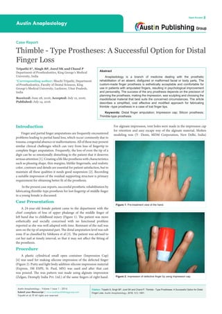Citation: Tripathi S, Singh BP, Jurel SK and Chand P. Thimble - Type Prostheses: A Successful Option for Distal
Finger Loss. Austin Anaplastology. 2016; 1(1): 1001.
Austin Anaplastology - Volume 1 Issue 1 - 2016
Submit your Manuscript | www.austinpublishinggroup.com
Tripathi et al. © All rights are reserved
Austin Anaplastology
Open Access
Abstract
Anaplastology is a branch of medicine dealing with the prosthetic
rehabilitation of an absent, disfigured or malformed facial or body parts. The
custom-made finger prosthesis is esthetically acceptable and comfortable for
use in patients with amputated fingers, resulting in psychological improvement
and personality. The success of the any prosthesis depends on the precision of
planning the prosthesis, making the impression, wax sculpting and choosing the
maxillofacial material that best suits the concerned circumstances. The article
describes a simplified, cost effective and modified approach for fabricating
thimble –type prosthesis in a case of lost finger tips.
Keywords: Distal finger amputation; Impression cap; Silicon prosthesis;
Thimble-type prosthesis
For alginate impression, vent holes were made in the impression cap
for retention and easy escape way of the alginate material. Molten
modeling wax (Y- Dents, MDM Corporation, New Delhi, India)
Introduction
Finger and partial finger amputations are frequently encountered
problems leading to partial hand loss, which occur commonly due to
trauma,congenitalabsenceormalformations.Allofthesemaypresent
similar clinical challenges which can vary from loss of fingertip to
complete finger amputation. Frequently, the loss of even the tip of a
digit can be so emotionally disturbing to the patient that it deserves
serious attention [1]. Creating a life like prosthesis with characteristics
such as pleasing shape, thin margins, lifelike fingernails, and realistic
color, contours and details are essential for patient satisfaction, but to
maintain all these qualities it needs good suspension [2]. Recording
a suitable impression of the residual supporting structure is primary
requirement for obtaining better fit of the prosthesis.
In the present case reports, successful prosthetic rehabilitation by
fabricating thimble-type prosthesis for lost fingertip of middle finger
in a young female is discussed.
Case Presentation
A 24-year-old female patient came to the department with the
chief complain of loss of upper phalange of the middle finger of
left hand due to childhood injury (Figure 1). The patient was more
esthetically and socially concerned with no functional problem
reported as she was well adapted with time. Remnant of the nail was
seen on the tip of amputated part. The distal amputation level was sub
zone II as classified by Ishikawa et al [3]. The patient was advised to
cut her nail at timely interval, so that it may not affect the fitting of
the prosthesis.
Procedure
A plastic cylindrical small open container (Impression Cap)
[4] was used for making silicone impression of the defected finger
(Figure 2). Putty and light body addition silicone impression material
(Express, 3M ESPE; St. Paul, MN) was used and after that cast
was poured. The wax pattern was made using alginate impression
(Zelgan, Dentsply India Pvt. Ltd.) of the same fingers of right hand.
Case Report
Thimble - Type Prostheses: A Successful Option for Distal
Finger Loss
Tripathi S*, Singh BP, Jurel SK and Chand P
Department of Prosthodontics, King George’s Medical
University, India
*Corresponding author: Shuchi Tripathi, Department
of Prosthodontics, Faculty of Dental Sciences, King
George’s Medical University, Lucknow, Uttar Pradesh,
India
Received: June 28, 2016; Accepted: July 12, 2016;
Published: July 14, 2016
Figure 1: Pre-treatment view of the hand.
Figure 2: Impression of defective finger by using impression cap.
 