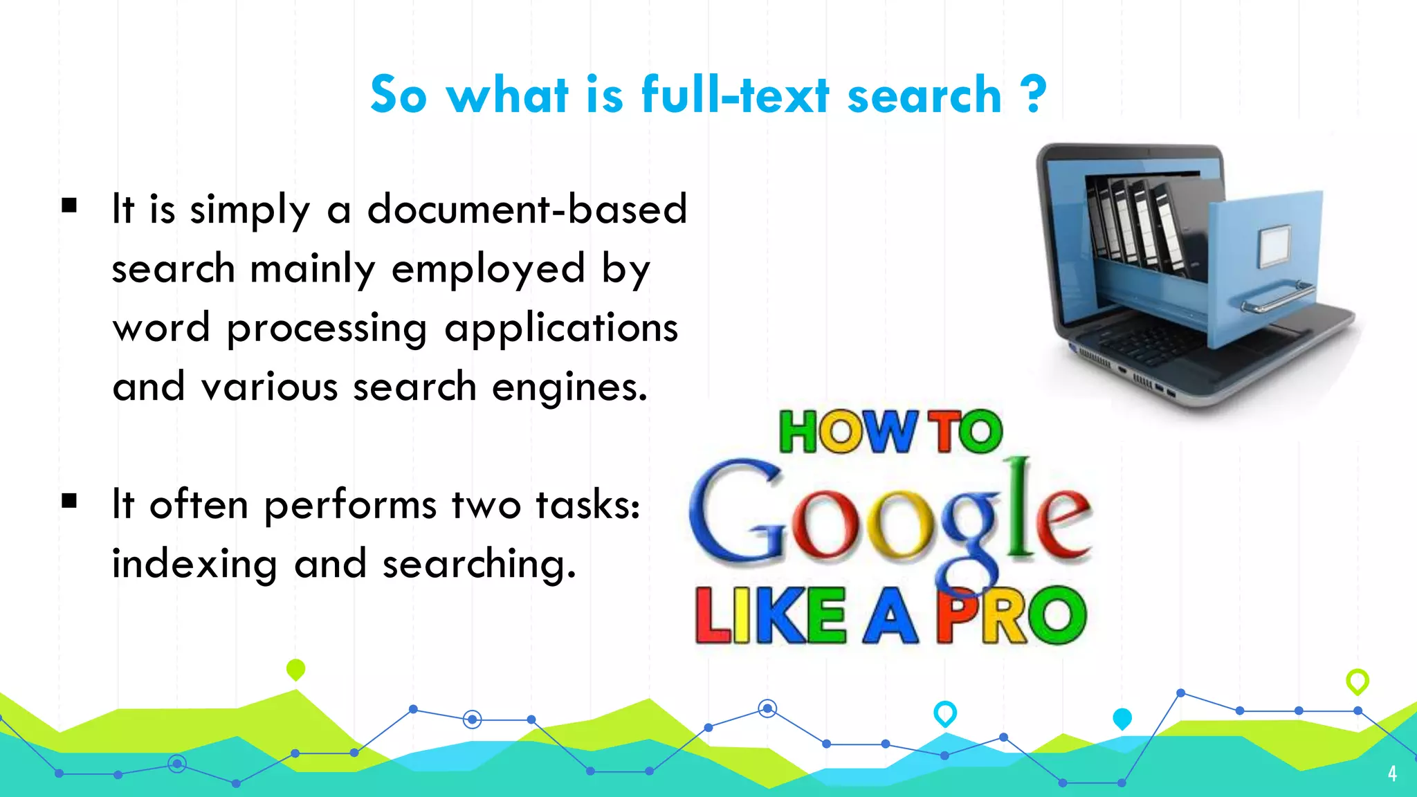 4
So what is full-text search ?
 It is simply a document-based
search mainly employed by
word processing applications
and various search engines.
 It often performs two tasks:
indexing and searching.
 