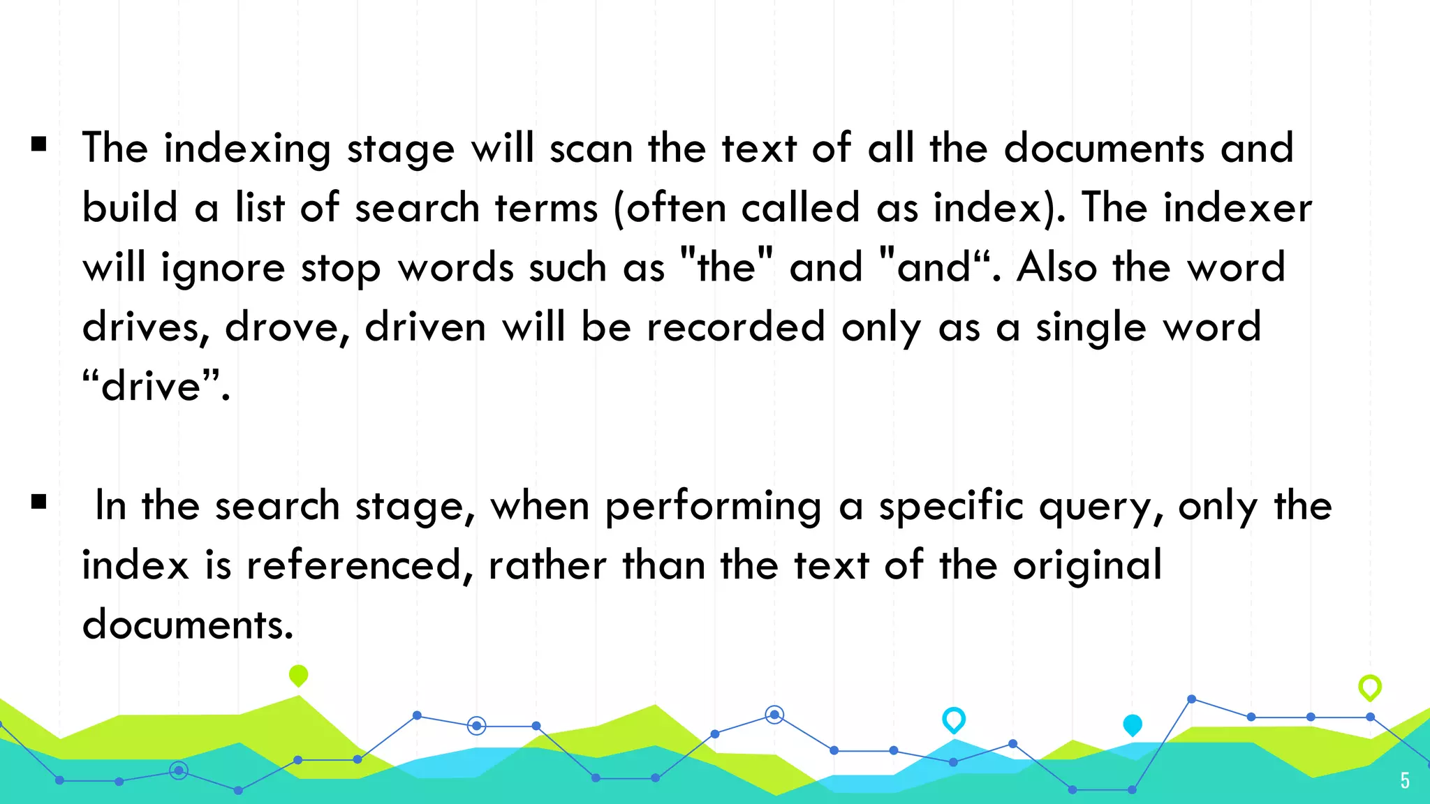 5
 The indexing stage will scan the text of all the documents and
build a list of search terms (often called as index). The indexer
will ignore stop words such as "the" and "and“. Also the word
drives, drove, driven will be recorded only as a single word
“drive”.
 In the search stage, when performing a specific query, only the
index is referenced, rather than the text of the original
documents.
 