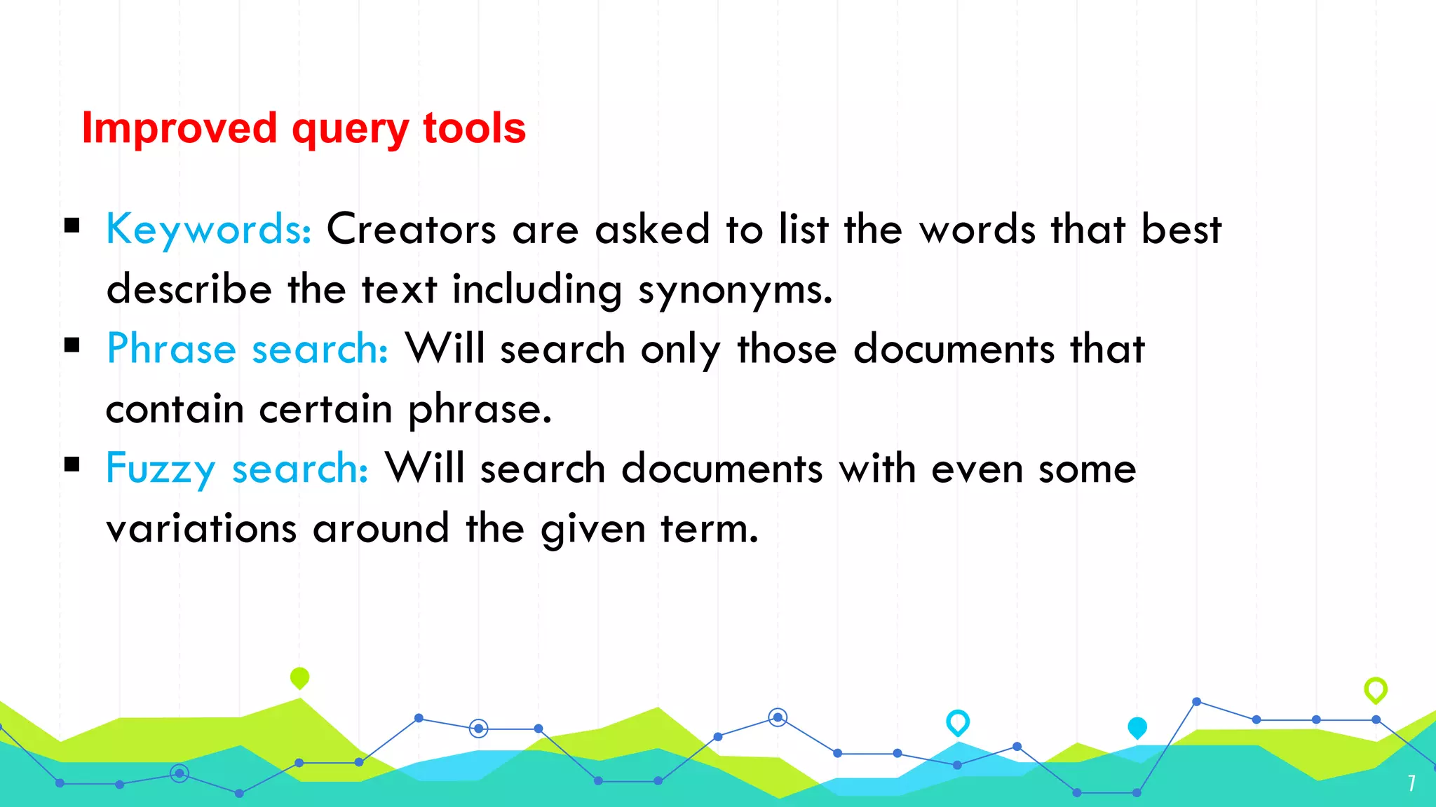 7
Improved query tools
 Keywords: Creators are asked to list the words that best
describe the text including synonyms.
 Phrase search: Will search only those documents that
contain certain phrase.
 Fuzzy search: Will search documents with even some
variations around the given term.
 