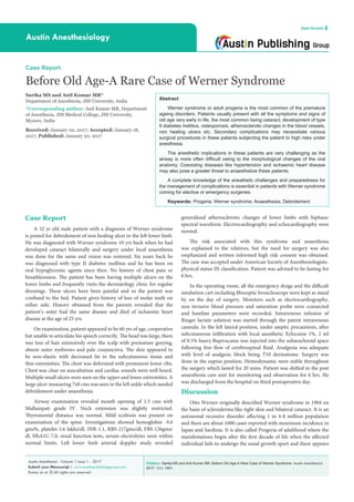 Citation: Sarika MS and Anil Kumar MR. Before Old Age-A Rare Case of Werner Syndrome. Austin Anesthesiol.
2017; 1(1): 1001.
Austin Anesthesiol - Volume 1 Issue 1 - 2017
Submit your Manuscript | www.austinpublishinggroup.com
Kumar et al. © All rights are reserved
Austin Anesthesiology
Open Access
Abstract
Werner syndrome or adult progeria is the most common of the premature
ageing disorders. Patients usually present with all the symptoms and signs of
old age very early in life, the most common being cataract, development of type
II diabetes mellitus, osteoporosis, atherosclerotic changes in the blood vessels,
non healing ulcers etc. Secondary complications may necessitate various
surgical procedures in these patients subjecting the patient to high risks under
anesthesia.
The anesthetic implications in these patients are very challenging as the
airway is more often difficult owing to the morphological changes of the oral
anatomy. Coexisting diseases like hypertension and ischaemic heart disease
may also pose a greater threat to anaesthetize these patients.
A complete knowledge of the anesthetic challenges and preparedness for
the management of complications is essential in patients with Werner syndrome
coming for elective or emergency surgeries.
Keywords: Progeria; Werner syndrome; Anaesthesia; Debridement
generalized atherosclerotic changes of lower limbs with biphasic
spectral waveform. Electrocardiography and echocardiography were
normal.
The risk associated with this syndrome and anaesthesia
was explained to the relatives, but the need for surgery was also
emphasized and written informed high risk consent was obtained.
The case was accepted under American Society of Anesthesiologists-
physical status III classification. Patient was advised to be fasting for
6 hrs.
In the operating room, all the emergency drugs and the difficult
intubation cart including fibreoptic bronchoscope were kept as stand
by on the day of surgery. Monitors such as electrocardiography,
non invasive blood pressure and saturation probe were connected
and baseline parameters were recorded. Intravenous infusion of
Ringer lactate solution was started through the patent intravenous
cannula. In the left lateral position, under aseptic precautions, after
subcutaneous infiltration with local anesthetic Xylocaine 1%, 2 ml
of 0.5% heavy Bupivacaine was injected into the subarachnoid space
following free flow of cerebrospinal fluid. Analgesia was adequate
with level of analgesic block being T10 dermatome. Surgery was
done in the supine position. Hemodynamic were stable throughout
the surgery which lasted for 20 mins. Patient was shifted to the post
anaesthesia care unit for monitoring and observation for 6 hrs. He
was discharged from the hospital on third postoperative day.
Discussion
Otto Werner originally described Werner syndrome in 1904 on
the basis of scleroderma like tight skin and bilateral cataract. It is an
autosomal recessive disorder affecting 1 in 4-8 million population
and there are about 1000 cases reported with maximum incidence in
Japan and Sardinia. It is also called Progeria of adulthood where the
manifestations begin after the first decade of life when the affected
individual fails to undergo the usual growth spurt and there appears
Case Report
A 32 yr old male patient with a diagnosis of Werner syndrome
is posted for debridement of non healing ulcer in the left lower limb.
He was diagnosed with Werner syndrome 10 yrs back when he had
developed cataract bilaterally and surgery under local anaesthesia
was done for the same and vision was restored. Six years back he
was diagnosed with type II diabetes mellitus and he has been on
oral hypoglycemic agents since then. No history of chest pain or
breathlessness. The patient has been having multiple ulcers on the
lower limbs and frequently visits the dermatology clinic for regular
dressings. These ulcers have been painful and so the patient was
confined to the bed. Patient gives history of loss of molar teeth on
either side. History obtained from the parents revealed that the
patient’s sister had the same disease and died of ischaemic heart
disease at the age of 25 yrs.
On examination, patient appeared to be 60 yrs of age, cooperative
but unable to articulate his speech correctly. The head was large, there
was loss of hair extensively over the scalp with premature greying,
absent outer eyebrows and pale conjunctiva. The skin appeared to
be non-elastic with decreased fat in the subcutaneous tissue and
thin extremities. The chest was deformed with prominent lower ribs.
Chest was clear on auscultation and cardiac sounds were well heard.
Multiple small ulcers were seen on the upper and lower extremities. A
large ulcer measuring 7x8 cms was seen in the left ankle which needed
debridement under anaesthesia.
Airway examination revealed mouth opening of 1.5 cms with
Mallampati grade IV. Neck extension was slightly restricted.
Thyromental distance was normal. Mild scoliosis was present on
examination of the spine. Investigations showed hemoglobin -9.6
gms%, platelet-3.6 lakhs/dl, INR-1.1, RBS-217gms/dl, FBS-126gms/
dl, HbA1C-7.0, renal function tests, serum electrolytes were within
normal limits. Left lower limb arterial doppler study revealed
Case Report
Before Old Age-A Rare Case of Werner Syndrome
Sarika MS and Anil Kumar MR*
Department of Anesthesia, JSS University, India
*Corresponding author: Anil Kumar MR, Department
of Anesthesia, JSS Medical College, JSS University,
Mysore, India
Received: January 02, 2017; Accepted: January 18,
2017; Published: January 20, 2017
 