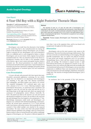 Citation: Simoglou C and Gymnopoulos D. 6 Year Old Boy with a Right Posterior Thoracic Mass. Austin Surg
Oncol. 2018; 3(1): 1009.
Austin Surg Oncol - Volume 3 Issue 1 - 2018
Submit your Manuscript | www.austinpublishinggroup.com
Simoglou et al. © All rights are reserved
Austin Surgical Oncology
Open Access
Abstract
We reported of case on a 6 year old male with a bronchogenic cyst
extending to right atrial wall. He presented with paroxysmal, chest typical pain
continuing for one month. Contrast enhanced computed tomography showed a
giant cystic mass with a diameter of 6,5 x 5,5 x 5,5cm in the right posterior hemi-
thorax, compressing the right atrium. The treatment is surgical as it can undergo
malignant transformation.
Keywords: Thoracic surgery; Bronchogenic cyst; Thoracotomy; Therapy;
Diagnosis
more than 1 year at the outpatient clinic, and he was found to be
asymptomatic throughout the follow up period.
Discussion
Bronchogenic cysts are the most common cystic masses in the
mediastinum. They arise from abnormal foregut malformations. They
are most commonly an incidental finding on chest imaging. Although
generally asymptomatic, they can rupture into adjacent structures
or cause airway and vascular compression such as in our patient.
Histopathology shows a thick wall that contains smooth muscule,
glands, and cartilage. The treatment is surgical excision. A right
posterolateral thoracotomy was adequate for resection in our case.
Separation of the cystic wall from the right atrial wall was feasible with
verylimitedatrialwallresection[3].Bronchogeniccystsaremostoften
symptomatic in childhood. These cysts may present with chest pain
in the retrosternal area and with dysphagia, arthythmias, hemoptysis,
cough, fever. The resection of intrapericardial Bronchogenic cysts is
possible [4].
Conclusion
In conclusion, due to the proximity of the vital structures,
Introduction
Bronchogenic cysts result from the abnormal or late budding
of the ventral lung bud or the tracheobronchial tree during the
process of the development. Primary Bronchogenic cysts of cardiac
origin or extension are rare. Bronchogenic cysts can be detected in
fetus or in stillbirths and it is well recognized in babies or infants.
Bronchogenic cysts are rare lesions which originate from primitive
tracheobronchial tree. They are primarily located in the thorax [1].
Extrathoracic locations may be either in the immediate vicinity
of the thoracic cage or more remote periscapular location which is
extremely rare. The clinical presentations are usually releated to
trancheal and tracheobronchial compressions. Typical localization of
bronchial cysts has been reported for esophageal, pericardial, dermal
cervical, diaphragmatic or intradural spaces, but such localizations
are very rare [2].
Case Presentation
A 6-years old male with presented with chest typical chest pain,
discomfort, paroxysmal palpitations continuing, for one month,
cough, fever was admitted in our department with bronchogenin
cyst extending to the right atrial wall. Physical examination,
chest radiography, and blood analysis were found to be normal.
The computed tomography (CT) confirmed giant cystic mass
with a diameter of 6,5 x 5,5 x 5,5cm. Following standard a right
posterolateral thoracotomy, we performed tumor enucleation and
managed to resect the cyst from the atrial wall with the use of a
side-biting clamp on the right atrial wall, which was repaired with
continuous 4-0 polypropylene sutures (Ethicon, Somerville, NJ,
USA). The patient was taken to the intensive care unit and weaned
off mechanical ventilation in 6 hours. He was taken to the ward next
day and discharged from the hospital on the postoperative 5th
day.
Microbiologic examination ended sterile and Bronchogenic cyst
diagnosis was confirmed with detailed histopathologic examination.
Grossly, the excised tumor measured 6,5 x 5,5 x 5,5cm and had
multi-cystic features with turbid contents. Microscopically the tumor
consisted of thin-walled multiple cysts attached to the respected
myocardium. The inner cavities were lined with pseudo-stratified
ciliated columnar epithelium and cartilages, which are characteristic
features similar to those of normal bronchi and confirm a pathologic
diagnosis of Bronchogenic cyst. The patient is followed regularly for
Case Report
6 Year Old Boy with a Right Posterior Thoracic Mass
Simoglou C1
* and Gymnopoulos D2
1
Department of Cardiothoracic Surgery, University
Hospital of Evros, Democritus University of Thrace,
Greece
2
Department of Cardiothoracic Surgery, St. Luke’s
Hospital, Thessaloniki, Greece
*Corresponding author: Simoglou C, Department
of Cardiothoracic Surgery, University Hospital of Evros,
Democritus University of Thrace, Greece
Received: February 15, 2018; Accepted: March 23,
2018; Published: March 30, 2018
Figure 1: CT scan both shows the mass.
 