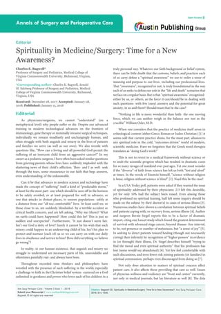 Citation: Bagwell CE. Spirituality in Medicine/Surgery: Time for a New Awareness?. Ann Surg Perioper Care.
2018; 3(1): 1035.
Ann Surg Perioper Care - Volume 3 Issue 1 - 2018
Submit your Manuscript | www.austinpublishinggroup.com
Bagwell. © All rights are reserved
Annals of Surgery and Perioperative Care
Open Access
truly personal way. Whatever our faith background or belief system,
there can be little doubt that the customs, beliefs, and practices each
of us carry define a “spiritual awareness” we use to order a sense of
meaning and purpose to our lives- including our professional lives.
That “awareness”, recognized or not, is truly foundational in the way
each of us seeks to define our role in the “life and death” scenarios that
we face on a regular basis. But is that “spiritual awareness” recognized-
either by us, or others, as the force it can/should be in dealing with
such questions- with few (easy) answers and the potential for great
anxiety, in us and them? Should/must that be the case?
“Nothing in life is more wonderful than faith- the one moving
force, which we can neither weigh in the balance nor test in the
crucible” William Osler, M.D.
When one considers that the practice of medicine itself arose in
a theological context (either Greco-Roman or Judeo-Christian) [1] it
seems odd that current practice shuns, for the most part, allusion to
any spiritual role in the cold, “outcomes-driven” world of modern,
scientific medicine. Have we forgotten that the Greek word therapea
translates as “doing God’s work?”
This is not to revert to a medical framework without science or
to snub the scientific progress which has resulted in dramatic cures
for so many ravages of mankind over past ages. Yet one must wonder
if the “divorce” of faith from science has left us both “lost and aloof”
at times. In the words of Einstein himself, “science without religion
is lame; religion without science is blind” [2]. Need this be the case?
In a USA Today poll, patients were asked if they wanted the issue
of spirituality addressed by their physicians: 2/3 felt this desirable,
yet for only 10% had the subject been raised. Even among those
who professed no spiritual leaning, half felt some inquiry should be
made on the subject by their doctor(s) in cases of serious illness [3].
Numerous studies have shown a correlation between spiritual beliefs
and patients coping with, or recovery from, serious illness [4]. Author
and surgeon Bernie Siegel reports this to be a factor of dramatic
import, citing one Lancet study which found the greatest determinant
of survival with advanced stage cancer, beyond disease- free interval,
to be, not presence or number of metastases, but “a sense of joy” [5].
In seeking to direct patients toward healing (though not necessarily
curing) their infirmity by recognition of “higher powers” in evidence
in (or through) their illness, Dr. Siegel describes himself “trying to
find the moral and even spiritual authority” that his profession has
lost (some would say abandoned) [6]. Yet few feel comfortable with
such discussions, and even fewer risk joining patients (or families) in
spiritual communion, perhaps even discouraged from doing so [7].
Not only does attention to matters of spiritual concern affect
patient care, it also affects those providing that care as well. Issues
of physician wellness and resiliency are “front and center” currently,
not only in medical journals, but lay literature as well [8]. The data
Editorial
As physicians/surgeons, we cannot “understand” (on a
metaphysical level) why people suffer or die. Despite our advanced
training in modern technological advances on the frontiers of
immunology, gene therapy or minimally invasive surgical techniques,
individually we remain steadfastly and unchangingly human, and
often struggle with both anguish and misery in the lives of patients
and families we serve (as well as our own). We also wrestle with
questions like, “How can a loving and all-powerful God permit the
suffering of an innocent child from an aggressive cancer?” In my
career as a pediatric surgeon, I have often been asked similar questions
from grieving parents whose lives have suddenly imploded with the
shattering news of their child’s affliction. They- and I as well- seek
through the tears, some reassurance in our faith that begs answers,
even understanding, of the unknowable.
Can it be that advances in modern science and technology have
made the concept of “suffering” itself a kind of “predictable storm,”
at least for the most part- one which should be seen off in the horizon
to be safely avoided, or at least prepared for well in advance; or
one that attacks in distant places, to unseen populations- safely at
a distance from our “all too comfortable” lives. At least until we, or
those close to us, are suddenly blindsided- by a terrible accident or
critical health concern, and are left asking, “Why me (them)? What
on earth could have happened? How could this be? This is just so
sudden and unexpected”. Furthermore, “It just doesn’t seem fair.
Isn’t our God a deity of love? Surely it cannot be his wish that such
misery could happen to an undeserving child of his. Isn’t his plan to
protect and nurture (each of) us so we can carry on with our daily
lives in obedience and service to him? How did everything we believe
go wrong”?
In reality, in our human existence, that anguish and misery we
struggle to understand are necessary parts of life, unavoidable and
oftentimes painfully real- and always have been.
Throughout recorded time thinkers and philosophers have
wrestled with the presence of such suffering in the world; especially
a challenge to faith in the Christian belief system- centered on a God
unlimited in goodness and power who loves each of his children in a
Editorial
Spirituality in Medicine/Surgery: Time for a New
Awareness?
Charles E. Bagwell*
Professor of Surgery and Pediatrics, Medical College of
Virginia Commonwealth University, Richmond, Virginia,
USA
*Corresponding author: Charles E. Bagwell, Arnold
M. Salzberg Professor of Surgery and Pediatrics, Medical
College of Virginia Commonwealth University, Richmond,
Virginia, USA
Received: December 28, 2017; Accepted: January 08,
2018; Published: January 15, 2018
 