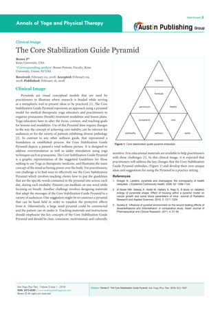 Citation: Renee P. The Core Stabilization Guide Pyramid. Ann Yoga Phys Ther. 2018; 3(1): 1037.Ann Yoga Phys Ther - Volume 3 Issue 1 - 2018
ISSN: 2573-8585 | www.austinpublishinggroup.com
Renee. © All rights are reserved
Annals of Yoga and Physical Therapy
Open Access
sensitive. Few educational materials are available to help practitioners
with these challenges [3]. In this clinical image, it is expected that
practitioners will address the key changes that the Core Stabilization
Guide Pyramid embodies, (Figure 1) and develop their own unique
ideas and suggestions for using the Pyramid in a practice setting.
References
1.	 Krieger N. Ladders, pyramids and champagne: the iconography of health
inequities. J Epidemiol Community Health. 2008; 62: 1098-1104.
2.	 El-Abiad NM, Salway A, Abdel M, Hadary A, Nagi G. A study on radiation
energy of pyramidal shape: Effect of housing within a pyramid model on
cancer growth and some blood parameters of mice. Journal of Radiation
Research and Applied Sciences. 2010; 3: 1211-1224.
3.	 Sureka K. Influence of pyramid environment on the wound healing effects of
dexamethasone and indomethacin: A comparative study. Asian Journal of
Pharmaceutical and Clinical Research. 2011; 4: 51-54.
Clinical Image
Pyramids are visual conceptual models that are used by
practitioners to illustrate where research is headed while serving
as a metaphoric tool to present ideas to be practiced [1]. The Core
Stabilization Guide Pyramid represents an approach using a pyramid
model for medical therapeutic yoga educators and practitioners to
organize pranayama (breath) treatment modalities and lesson plans.
Yoga educators have to alter the focus, content, and teaching goals
for lessons and modalities. Use of this Pyramid does require changes
in the way the concept of achieving core stability can be relevant for
audiences or for the variety of patients exhibiting diverse pathology
[2]. In contrast to any other wellness guide, that represented a
foundation or established process, the Core Stabilization Guide
Pyramid depicts a patient’s total wellness picture. It is designed to
address overstimulation as well as under stimulation using yoga
techniques such as pranayama. The Core Stabilization Guide Pyramid
is a graphic representation of the suggested Guidelines for those
seeking to use Yoga as therapeutic medicine, and illustrates the main
concept of the mind as having power over the body. For practitioners,
one challenge is to find ways to effectively use the Core Stabilization
Pyramid which involves teaching clients how to put the guidelines
that are the specific words contained in the pyramid into action, each
day, during each modality. Patients can meditate on one word while
focusing on breath. Another challenge involves designing materials
that adapt the messages of the Core Stabilization Guide Pyramid to a
variety of audiences. One suggestion might be to construct a pyramid
that can be hand held in order to visualize the protective effects
from it. Alternatively, a large sized pyramid could be constructed
and the patient can sit under it. Teaching materials and instructions
should emphasize the key concepts of the Core Stabilization Guide
Pyramid and should be clear, consistent, motivational, and culturally
Clinical Image
The Core Stabilization Guide Pyramid
Renee P*
Kean University, USA
*Corresponding author: Renee Pistone, Faculty, Kean
University, Union, NJ USA
Received: February 02, 2018; Accepted: February 09,
2018; Published: February 16, 2018
Figure 1: Core stabilization guide pyramid embodies.
 