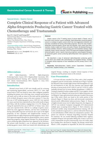 Citation: Kuo CY, Tsai CI and Tsung SH. Complete Clinical Response of a Patient with Advanced Alpha-
fetoprotein Producing Gastric Cancer Treated with Chemotherapy and Trastuzumab. Gastrointest Cancer Res
Ther. 2017; 2(3): 1024.
Gastrointest Cancer Res Ther - Volume 2 Issue 3 - 2017
Submit your Manuscript | www.austinpublishinggroup.com
Tsung et al. © All rights are reserved
Gastrointestinal Cancer: Research & Therapy
Open Access
Abstract
Gastric cancer is the 7th
leading cause of cancer death in Taiwan, and is
the fourth most common cancer worldwide. Alpha-fetoprotein producing gastric
cancer is a subtype of gastric cancer which has more aggressive behavior and
has been considered as having unfavorable prognosis. Since the case of alpha-
fetoprotein producing gastric cancer was first reported, many cases have been
reported, mostly in Japan and China, and rarely in Taiwan. No standard therapy is
currently available. However, radical surgery and chemoradiation therapy might
positively impact clinical outcomes. Since FDA approved targeted therapies for
advanced gastric cancer, reports improving prognosis using targeted therapies
for advanced gastric cancer producing alpha-fetoprotein have appeared in the
literature.
We described a case of advanced alpha-fetoprotein producing gastric
cancer which was treated with chemotherapy and targeted therapy, resulting
in complete clinical response of liver metastasis and the primary tumor in the
stomach.
Keywords: Alpha-fetoprotein; Gastric cancer; Capecitabin; Oxaliplatin;
Trastuzumab; Targeted therapy; Liver metastasis
Abbreviations
AFP: Alpha-fetoprotein; AFP-GC: Alpha-fetoprotein
Producing Gastric Cancer; HCC: Hepatocellular Carcinoma. IHC:
Immunohistochemical Staining. AST: Aspartate Aminotranferase;
ALT: Alanin Aminotransferase; HCV: Hepatitis C virus; CEA:
Carcinoembryonic Antigen
Introduction
Elevated serum levels of AFP were initially used for screening
and monitoring hepatocellular carcinoma (HCC) [1]. Later, high
serum levels of AFP was found in many other malignant neoplasm
including the primary site in the lung, ovary, stomach and the germ
cell tumor such as yolk sac tumor in the testis and the mediastinum
[2-6]; of which, the gastric cancer is the most common [7]. Since the
first case of AFP producing gastric cancer (AFP-GC) was reported
[7], many cases have been reported all over the world, mostly in Japan
and China, with the incidence ranging from 1.5 to 3%. Huang and
Tsung [8] reported he first case of AFP-GC in Taiwan. Later, more
cases were reported [9,10]. AFP-GC is a subtype of gastric cancer,
which has more aggressive behavior, and has been considered as
having unfavorable long term survival rate due in part to the higher
propensity of liver metastasis and lymphovascular invasion as
compared with non-alpha-fetoprotein producing gastric cancer. Since
FDA approved targeted therapies for advanced gastric cancer, reports
improving prognosis using targeted therapies for advanced gastric
cancer producing alpha-fetoprotein have appeared in the literature.
The present study describes a case of advanced alpha-fetoprotein
producing gastric cancer which was treated with chemotherapy and
Special Article – Gastric Cancer
Complete Clinical Response of a Patient with Advanced
Alpha-fetoprotein Producing Gastric Cancer Treated with
Chemotherapy and Trastuzumab
Kuo CY1
, Tsai CI2
and Tsung SH3
*
1
National Yang-Ming University Hospital, Department of
Medicine, Yilan, Taiwan
2
Chun I Tsai Medical Clinic, Yilan, Taiwan
3
St Mary’s Hospital, Department of Pathology, Loudong,
Taiwan
*Corresponding author: Swei H Tsung, Department
of Pathology, St Mary’s Hospital, 160 S, Chung Chong Rd,
Loudong, Yilan, Taiwan
Received: July 01, 2017; Accepted: July 25, 2017;
Published: July 31, 2017
targeted therapy, resulting in complete clinical response of liver
metastasis and the primary tumor in the stomach.
Case Presentation
A 54-year old man consulted Tsai Clinic with a chief complaint
of epigastric pain for several weeks, and body loss of 7kg in 3 months.
His laboratory data revealed slight anemia with hemoglobin of 11.1g/
dl, and hematocrit of 34%. His liver function tests showed slight
elevation of serum levels of AST (93IU/L) and ALT (47IU/L), with a
markedly elevated level of serum alkaline phosphatase (>1200IU/L).
Testing for hepatitis B surface antigen and HCV were negative. Serum
level of CEA was 108ng/ml, and serum level of alpha-fetoprotein was
16,390ng/ml. Upper gastrointestinal endoscopy revealed a Borrmann
type II-like tumor which was found at the cardia portion of the
stomach (Figure 1). Biopsy was done, and microscopic examination
showed poorly differentiated adenocarcinoma (Figure 2). Because
of highly elevated serum level of alpha-fetoprotein, the diagnosis of
AFP-GC was rendered. Computer tomography (CT) demonstrated
multiple space occupying lesions (Figure 3). Her2 evaluation was
performed initially using immunohistochemical staining with the
results considered as equivocal (2+), and was referred for fluorescent
in situ hybridization (FISH) which was interpreted as positive. The
patient was referred to National Yang-Ming University Hospital
for treatment. He was treated following modified Xelox regimen;
oxaliplatin 85mg/m2
and capecitabin 500mg, bid, 14 days a cycle for12
cycles; trastuzumab was given intravenously every two weeks, 6mg/
kg as loading dose, decreased to 4mg/kg. The therapy started from
March 5, 2016, completed on September 30, 2016, but continued to
 
