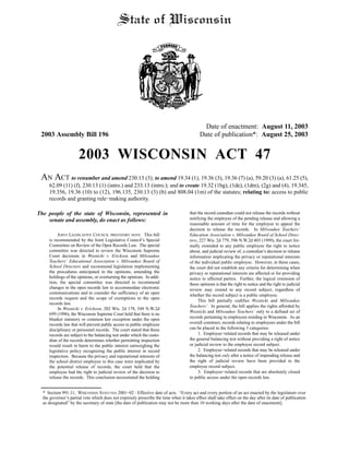 Date of enactment: August 11, 2003
2003 Assembly Bill 196 Date of publication*: August 25, 2003
2003 WISCONSIN ACT 47
AN ACT to renumber and amend 230.13 (3); to amend 19.34 (1), 19.36 (3), 19.36 (7) (a), 59.20 (3) (a), 61.25 (5),
62.09 (11) (f), 230.13 (1) (intro.) and 233.13 (intro.); and to create 19.32 (1bg), (1de), (1dm), (2g) and (4), 19.345,
19.356, 19.36 (10) to (12), 196.135, 230.13 (3) (b) and 808.04 (1m) of the statutes; relating to: access to public
records and granting rule−making authority.
The people of the state of Wisconsin, represented in
senate and assembly, do enact as follows:
JOINT LEGISLATIVE COUNCIL PREFATORY NOTE: This bill
is recommended by the Joint Legislative Council’s Special
Committee on Review of the Open Records Law. The special
committee was directed to review the Wisconsin Supreme
Court decisions in Woznicki v. Erickson and Milwaukee
Teachers’ Educational Association v. Milwaukee Board of
School Directors and recommend legislation implementing
the procedures anticipated in the opinions, amending the
holdings of the opinions, or overturning the opinions. In addi-
tion, the special committee was directed to recommend
changes in the open records law to accommodate electronic
communications and to consider the sufficiency of an open
records request and the scope of exemptions to the open
records law.
In Woznicki v. Erickson, 202 Wis. 2d 178, 549 N.W.2d
699 (1996), the Wisconsin Supreme Court held that there is no
blanket statutory or common law exception under the open
records law that will prevent public access to public employee
disciplinary or personnel records. The court stated that these
records are subject to the balancing test under which the custo-
dian of the records determines whether permitting inspection
would result in harm to the public interest outweighing the
legislative policy recognizing the public interest in record
inspection. Because the privacy and reputational interests of
the school district employee in this case were implicated by
the potential release of records, the court held that the
employee had the right to judicial review of the decision to
release the records. This conclusion necessitated the holding
that the record custodian could not release the records without
notifying the employee of the pending release and allowing a
reasonable amount of time for the employee to appeal the
decision to release the records. In Milwaukee Teachers’
Education Association v. Milwaukee Board of School Direc-
tors, 227 Wis. 2d 779, 596 N.W.2d 403 (1999), the court for-
mally extended to any public employee the right to notice
about, and judicial review of, a custodian’s decision to release
information implicating the privacy or reputational interests
of the individual public employee. However, in these cases,
the court did not establish any criteria for determining when
privacy or reputational interests are affected or for providing
notice to affected parties. Further, the logical extension of
these opinions is that the right to notice and the right to judicial
review may extend to any record subject, regardless of
whether the record subject is a public employee.
This bill partially codifies Woznicki and Milwaukee
Teachers’. In general, the bill applies the rights afforded by
Woznicki and Milwaukee Teachers’ only to a defined set of
records pertaining to employees residing in Wisconsin. As an
overall construct, records relating to employees under the bill
can be placed in the following 3 categories:
1. Employee−related records that may be released under
the general balancing test without providing a right of notice
or judicial review to the employee record subject.
2. Employee−related records that may be released under
the balancing test only after a notice of impending release and
the right of judicial review have been provided to the
employee record subject.
3. Employee−related records that are absolutely closed
to public access under the open records law.
* Section 991.11, WISCONSIN STATUTES 2001−02 : Effective date of acts. “Every act and every portion of an act enacted by the legislature over
the governor’s partial veto which does not expressly prescribe the time when it takes effect shall take effect on the day after its date of publication
as designated” by the secretary of state [the date of publication may not be more than 10 working days after the date of enactment].
 
