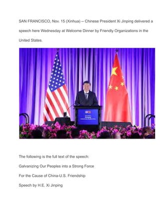 SAN FRANCISCO, Nov. 15 (Xinhua) -- Chinese President Xi Jinping delivered a
speech here Wednesday at Welcome Dinner by Friendly Organizations in the
United States.
The following is the full text of the speech:
Galvanizing Our Peoples into a Strong Force
For the Cause of China-U.S. Friendship
Speech by H.E. Xi Jinping
 