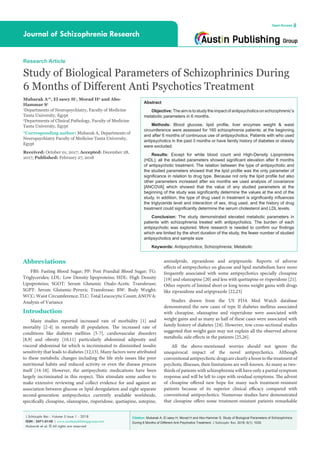 Citation: Mubarak A, El sawy H, Morad H and Abo-Hammar S. Study of Biological Parameters of Schizophrinics
During 6 Months of Different Anti Psychotics Treatment. J Schizophr Res. 2018; 5(1): 1035.
J Schizophr Res - Volume 5 Issue 1 - 2018
ISSN : 2471-0148 | www.austinpublishinggroup.com
Mubarak et al. © All rights are reserved
Journal of Schizophrenia Research
Open Access
Abstract
Objective:The aim is to study the impact of antipsychotics on schizophrenic’s
metabolic parameters in 6 months.
Methods: Blood glucose, lipid profile, liver enzymes weight & waist
circumference were assessed for 160 schizophrenia patients; at the beginning
and after 6 months of continuous use of antipsychotics. Patients with who used
antipsychotics in the past 3 months or have family history of diabetes or obesity
were excluded.
Results: Except for white blood count and High-Density Lipoproteins
(HDL); all the studied parameters showed significant elevation after 6 months
of antipsychotic treatment. The relation between the type of antipsychotic and
the studied parameters showed that the lipid profile was the only parameter of
significance in relation to drug type. Because not only the lipid profile but also
other parameters increased after six months we used analysis of covariance
[ANCOVA] which showed that the value of any studied parameters at the
beginning of the study was significantly determine the values at the end of the
study, in addition, the type of drug used in treatment is significantly influences
the triglyceride level and interaction of sex, drug used, and the history of drug
treatment could significantly determine the serum cholesterol and LDL levels.
Conclusion: The study demonstrated elevated metabolic parameters in
patients with schizophrenia treated with antipsychotics. The burden of each
antipsychotic was explored. More research is needed to confirm our findings
which are limited by the short duration of the study, the fewer number of studied
antipsychotics and sample size
Keywords: Antipsychotics; Schizophrenia; Metabolic
amisulpride, ziprasidone and aripiprazole. Reports of adverse
effects of antipsychotics on glucose and lipid metabolism have more
frequently associated with some antipsychotics specially clozapine
[19] and olanzapine [20] and less with quetiapine or risperidone [21].
Other reports of limited short or long terms weight gains with drugs
like ziprasidone and aripiprazole [22,23]
Studies drawn from the US FDA Med Watch database
demonstrated the new cases of type II diabetes mellitus associated
with clozapine, olanzapine and risperidone were associated with
weight gains and as many as half of these cases were associated with
family history of diabetes [24]. However, tow cross-sectional studies
suggested that weight gain may not explain all the observed adverse
metabolic side effects in the patients [25,26].
All the above-mentioned worries should not ignore the
unequivocal impact of the novel antipsychotics. Although
conventionalantipsychoticdrugsareclearlyaboontothetreatmentof
psychotic illnesses, their limitations are well-known. As many as two-
thirds of patients with schizophrenia will have only a partial symptom
response and will be left to cope with residual symptoms. The advent
of clozapine offered new hope for many such treatment-resistant
patients because of its superior clinical efficacy compared with
conventional antipsychotics. Numerous studies have demonstrated
that clozapine offers some treatment-resistant patients remarkable
Abbreviations
FBS: Fasting Blood Sugar; PP: Post Prandial Blood Sugar; TG:
Triglycerides; LDL: Low Density lipoproteins; HDL: High Density
Lipoproteins; SGOT: Serum Glutamic Oxalo-Acetic Transferase;
SGPT: Serum Glutamic-Pyruvic Transferase; BW: Body Weight;
WCC: Waist Circumference; TLC: Total Leucocytic Count; ANOVA:
Analysis of Variance
Introduction
Many studies reported increased rate of morbidity [1] and
mortality [2-4] in mentally ill population. The increased rate of
conditions like diabetes mellitus [5-7], cardiovascular disorders
[8,9] and obesity [10,11] particularly abdominal adiposity and
visceral abdominal fat which is incriminated in diminished insulin
sensitivity that leads to diabetes [12,13]. Many factors were attributed
to these metabolic changes including the life style issues like poor
nutritional habits and reduced activity or even the disease process
itself [14-18]. However, the antipsychotic medications have been
largely incriminated in this respect. This stimulate some author to
make extensive reviewing and collect evidence for and against an
association between glucose or lipid deregulation and eight separate
second-generation antipsychotics currently available worldwide,
specifically clozapine, olanzapine, risperidone, quetiapine, zotepine,
Research Article
Study of Biological Parameters of Schizophrinics During
6 Months of Different Anti Psychotics Treatment
Mubarak A1
*, El sawy H1
, Morad H2
and Abo-
Hammar S1
1
Departments of Neuropsychiatry, Faculty of Medicine
Tanta University, Egypt
2
Departments of Clinical Pathology, Faculty of Medicine
Tanta University, Egypt
*Corresponding author: Mubarak A, Departments of
Neuropsychiatry Faculty of Medicine Tanta University,
Egypt
Received: October 01, 2017; Accepted: December 28,
2017; Published: February 27, 2018
 