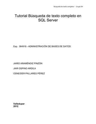 Búsqueda de texto completo -- Grupo 04




 Tutorial Búsqueda de texto completo en
               SQL Server




Esp. 364918 - ADMINISTRACIÓN DE BASES DE DATOS




JAIRO ARAMÉNDIZ PINZÓN

JAIR OSPINO ARDILA

OSNEIDER PALLARES PÉREZ




Valledupar
2012
 