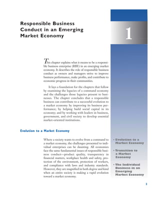 Responsible Business
Conduct in an Emerging
Market Economy                                                              1
             This chapter explains what it means to be a responsi-
             ble business enterprise (RBE) in an emerging market
             economy. It describes the role of responsible business
             conduct as owners and managers strive to improve
             business performance, make profits, and contribute to
             economic progress in their communities.

                 It lays a foundation for the chapters that follow
             by examining the legacies of a command economy
             and the challenges those legacies present to busi-
             nesses. The chapter concludes that a responsible
             business can contribute to a successful evolution to
             a market economy by improving its business per-
             formance; by helping build social capital in its
             economy; and by working with leaders in business,
             government, and civil society to develop essential
             market-oriented institutions.


Evolution to a Market Economy

             Where a society wants to evolve from a command to        • Evolution to a
             a market economy, the challenges presented to indi-        Market Economy
             vidual enterprises can be daunting. All economies
             face the same fundamental issues of responsible busi-    • Transition to
             ness conduct—product quality, transparency in              a Market
             financial matters, workplace health and safety, pro-       Economy
             tection of the environment, protection of workers,
             and compliance with laws and industry standards.         • The Individual
             However, they are magnified in both degree and kind        Business in an
             when an entire society is making a rapid evolution         Emerging
                                                                        Market Economy
             toward a market economy.

                                                                                         3
 