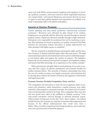 12 Business Ethics



                     must work with NGOs and government legislators and regulators to devel-
                     op a political, economic, and social context in which responsible businesses
                     can compete fairly—and succeed. Businesses and societies that do not meet
                     or aspire to meet these global standards and expectations are unlikely to be
                     ready to participate fully in the global marketplace.


                     LEGACIES   OF   CENTRAL PLANNING
                     Central planning and state-owned production characterized command
                     economies.15 Resources were allocated by plan instead of by markets.
                     Employment was generally full but effectively rationed through an internal
                     passport system. Capital was allocated centrally through a single institution.
                     Enterprises were responsible for production but not for marketing or pric-
                     ing. Since planning was based on quantity, not quality, enterprises had little
                     incentive for innovation; indeed, innovation or quality improvement was
                     often punished with higher quotas or standards.16

                          The law restricted or abolished human and property rights and the sanc-
                     tity of contract. It limited individual rights rather than state power. The legal
                     system lacked procedural and institutional tools to protect individual proper-
                     ty and human rights and support the sanctity of contract. The legislative
                     framework was not oriented toward private enterprise, and regulators, judges,
                     and lawyers had little knowledge of, or experience in, free market concepts.17
                         When governments abruptly halted central planning of an entire econ-
                     omy, they left a legacy of cultural, institutional, and economic hurdles for
                     market-oriented reform. The networks of business relationships that form
                     the core of a market economy were largely nonexistent, and enterprises had
                     to develop them without the benefit of markets and supportive institutional
                     and legal frameworks.
                     Economic Structure Precluded Competition, Entry, and Exit
                     The competition and innovation to meet the most important needs of cus-
                     tomers and consumers, which characterize a market economy, were either
                     unlawful or discouraged in command economies. For relative ease of control,
                     state-owned enterprises tended to be large. New, competitive firms were few
                     and were found more often in the unofficial or “shadow economy.” Even
                     state-owned enterprises survived through an informal bartering system,
                     which remains, in large part, to this day.18 Exit—that is, failure—was seldom
                     feasible because the economy was expected to maintain full employment and
                     because of the official embarrassment that would arise from a
                     failure. There was little competition from foreign producers, since trade rela-
                     tions were governed and restricted by planners.
 