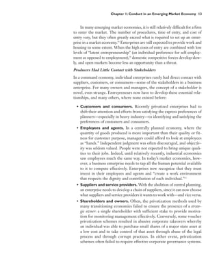 Chapter 1: Conduct in an Emerging Market Economy 13


     In many emerging market economies, it is still relatively difficult for a firm
to enter the market. The number of procedures, time of entry, and cost of
entry vary, but they often greatly exceed what is required to set up an enter-
prise in a market economy.19 Enterprises are still expected to provide work and
housing to some extent. When the high costs of entry are combined with low
levels of “latent entrepreneurship” (an individual preference for self-employ-
ment as opposed to employment),20 domestic competitive forces develop slow-
ly, and open markets become less an opportunity than a threat.
Producers Had Little Contact with Stakeholders
In a command economy, individual enterprises rarely had direct contact with
suppliers, customers, or consumers—some of the stakeholders in a business
enterprise. For many owners and managers, the concept of a stakeholder is
novel, even strange. Entrepreneurs now have to develop these essential rela-
tionships, and many others, where none existed before:

  • Customers and consumers. Recently privatized enterprises had to
    shift their attention and efforts from satisfying the express preferences of
    planners—especially in heavy industry—to identifying and satisfying the
    preferences of customers and consumers.
  • Employees and agents. In a centrally planned economy, where the
    quantity of goods produced is more important than their quality or fit-
    ness for customer purpose, managers could afford to look at employees
    as “hands.” Independent judgment was often discouraged, and objectiv-
    ity was seldom valued. People were not expected to bring unique quali-
    ties to their jobs. Indeed, until relatively recently, industrial economies
    saw employees much the same way. In today’s market economies, how-
    ever, a business enterprise needs to tap all the human potential available
    to it to compete effectively. Enterprises now recognize that they must
    invest in their employees and agents and “create a work environment
    that respects the dignity and contribution of each individual.”21
  • Suppliers and service providers. With the abolition of central planning,
    an enterprise needs to develop a chain of suppliers, since it can now choose
    what suppliers and service providers it wants to work with—and vice versa.
  • Shareholders and owners. Often, the privatization methods used by
    many transitioning economies failed to ensure the presence of a strate-
    gic owner: a single shareholder with sufficient stake to provide motiva-
    tion for monitoring management effectively. Conversely, some voucher
    privatization schemes resulted in abusive corporate takeovers whereby
    an individual was able to purchase small shares of a major state asset at
    a low cost and to take control of that asset through abuse of the legal
    process and through corrupt practices. In either event, privatization
    schemes often failed to require effective corporate governance systems.
 