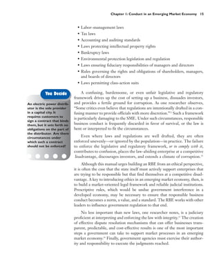 Chapter 1: Conduct in an Emerging Market Economy 15


                               • Labor–management laws
                               • Tax laws
                               • Accounting and auditing standards
                               • Laws protecting intellectual property rights
                               • Bankruptcy laws
                               • Environmental protection legislation and regulation
                               • Laws ensuring fiduciary responsibilities of managers and directors
                               • Rules governing the rights and obligations of shareholders, managers,
                                 and boards of directors
                               • Laws permitting class-action suits

           You Decide             A confusing, burdensome, or even unfair legislative and regulatory
                             framework drives up the cost of setting up a business, dissuades investors,
An electric power distrib-   and provides a fertile ground for corruption. As one researcher observes,
utor is the sole provider    “Some critics even believe that regulations are intentionally drafted in a con-
in a capital city. It        fusing manner to provide officials with more discretion.”23 Such a framework
requires customers to
                             is particularly damaging to the SME. Under such circumstances, responsible
sign a contract that binds
them, but it sets forth no   business conduct is frequently discarded in favor of survival, or the law is
obligations on the part of   bent or interpreted to fit the circumstances.
the distributor. Are there
circumstances under              Even where laws and regulations are well drafted, they are often
which such a contract        enforced unevenly—or ignored by the population—in practice. The failure
should not be enforced?      to enforce the legislative and regulatory framework, or to comply with it,
                             contributes to confusion, places the law-abiding enterprise at a competitive
                             disadvantage, discourages investors, and extends a climate of corruption.24
                                  Although this manual urges building an RBE from an ethical perspective,
                             it is often the case that the state itself must actively support enterprises that
                             are trying to be responsible but that find themselves at a competitive disad-
                             vantage. A key to introducing ethics in an emerging market economy, then, is
                             to build a market-oriented legal framework and reliable judicial institutions.
                             Prescriptive rules, which would be undue government interference in a
                             developed economy, may be necessary to ensure that responsible business
                             conduct becomes a norm, a value, and a standard. The RBE works with other
                             leaders to influence government regulation to that end.
                                  No less important than new laws, one researcher notes, is a judiciary
                             proficient at interpreting and enforcing the law with integrity.25 The creation
                             of effective dispute resolution mechanisms that can offer businesses trans-
                             parent, predictable, and cost-effective results is one of the most important
                             steps a government can take to support market processes in an emerging
                             market economy.26 Finally, government agencies must exercise their author-
                             ity and responsibility to execute the judgments reached.
 