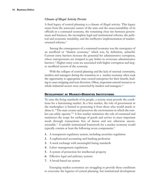 16 Business Ethics


                     Climate of Illegal Activity Persists
                     A final legacy of central planning is a climate of illegal activity. This legacy
                     stems from the autocratic nature of the state and the unaccountability of its
                     officials in a command economy, the remaining close ties between govern-
                     ment and business, the incomplete legal and institutional reforms, the polit-
                     ical and economic instability, and the ineffective implementation of market-
                     oriented reforms.27

                         Among the consequences of a command economy was the emergence of
                     an unofficial or “shadow economy,” which was, by definition, unlawful.
                     Current entry barriers increase the potential for administrative corruption,
                     where entrepreneurs are tempted to pay bribes to overcome administrative
                     barriers.28 Higher entry costs are associated with higher corruption and larg-
                     er unofficial sectors of the economy.
                          With the collapse of central planning and the lack of external constraints,
                     insiders and managers during the transition to a market economy often took
                     the opportunity to appropriate state-owned enterprises for their benefit, lead-
                     ing to asset stripping and rent diversion. Often, important natural resources or
                     whole industrial sectors were converted by insiders and managers.29

                     DEVELOPMENT      OF   MARKET-ORIENTED INSTITUTIONS
                     To raise the living standards of its people, a society must provide the condi-
                     tions for a functioning market. In a free market, the role of government in
                     the marketplace is limited to protecting it from those who would attack or
                     abuse it. “The state creates and preserves the environment in which the mar-
                     ket can safely operate.”30 A free market minimizes the role of command and
                     maximizes the scope for exchange of goods and service to meet important
                     needs through transactions free of duress and not otherwise uncon-
                     scionable.31 A suitable institutional framework for a market economy would
                     typically contain at least the following seven components:32

                     1. A transparent regulatory system, including securities regulation
                     2. A sophisticated accounting and banking profession
                     3. A stock exchange with meaningful listing standards
                     4. Labor–management regulations
                     5. A system of protection for intellectual property
                     6. Effective legal and judiciary systems
                     7. A broad-based tax system

                         Emerging market economies are struggling to provide these conditions
                     to overcome the legacies of central planning, but institutional development
 