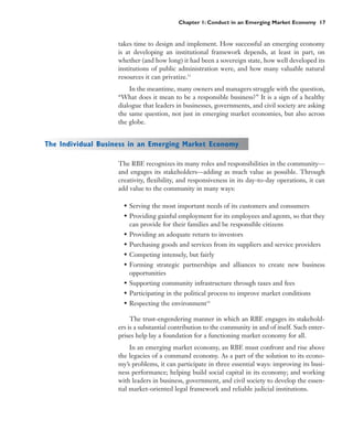 Chapter 1: Conduct in an Emerging Market Economy 17


                    takes time to design and implement. How successful an emerging economy
                    is at developing an institutional framework depends, at least in part, on
                    whether (and how long) it had been a sovereign state, how well developed its
                    institutions of public administration were, and how many valuable natural
                    resources it can privatize.33
                        In the meantime, many owners and managers struggle with the question,
                    “What does it mean to be a responsible business?” It is a sign of a healthy
                    dialogue that leaders in businesses, governments, and civil society are asking
                    the same question, not just in emerging market economies, but also across
                    the globe.


The Individual Business in an Emerging Market Economy

                    The RBE recognizes its many roles and responsibilities in the community—
                    and engages its stakeholders—adding as much value as possible. Through
                    creativity, flexibility, and responsiveness in its day-to-day operations, it can
                    add value to the community in many ways:

                      • Serving the most important needs of its customers and consumers
                      • Providing gainful employment for its employees and agents, so that they
                        can provide for their families and be responsible citizens
                      • Providing an adequate return to investors
                      • Purchasing goods and services from its suppliers and service providers
                      • Competing intensely, but fairly
                      • Forming strategic partnerships and alliances to create new business
                        opportunities
                      • Supporting community infrastructure through taxes and fees
                      • Participating in the political process to improve market conditions
                      • Respecting the environment34

                         The trust-engendering manner in which an RBE engages its stakehold-
                    ers is a substantial contribution to the community in and of itself. Such enter-
                    prises help lay a foundation for a functioning market economy for all.
                         In an emerging market economy, an RBE must confront and rise above
                    the legacies of a command economy. As a part of the solution to its econo-
                    my’s problems, it can participate in three essential ways: improving its busi-
                    ness performance; helping build social capital in its economy; and working
                    with leaders in business, government, and civil society to develop the essen-
                    tial market-oriented legal framework and reliable judicial institutions.
 