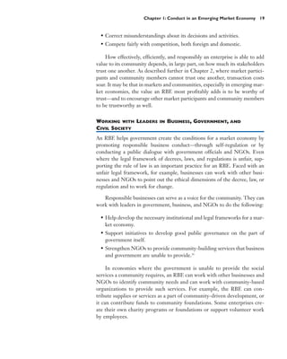 Chapter 1: Conduct in an Emerging Market Economy 19


  • Correct misunderstandings about its decisions and activities.
  • Compete fairly with competition, both foreign and domestic.

    How effectively, efficiently, and responsibly an enterprise is able to add
value to its community depends, in large part, on how much its stakeholders
trust one another. As described further in Chapter 2, where market partici-
pants and community members cannot trust one another, transaction costs
soar. It may be that in markets and communities, especially in emerging mar-
ket economies, the value an RBE most profitably adds is to be worthy of
trust—and to encourage other market participants and community members
to be trustworthy as well.


WORKING WITH LEADERS         IN   BUSINESS, GOVERNMENT, AND
CIVIL SOCIETY
An RBE helps government create the conditions for a market economy by
promoting responsible business conduct—through self-regulation or by
conducting a public dialogue with government officials and NGOs. Even
where the legal framework of decrees, laws, and regulations is unfair, sup-
porting the rule of law is an important practice for an RBE. Faced with an
unfair legal framework, for example, businesses can work with other busi-
nesses and NGOs to point out the ethical dimensions of the decree, law, or
regulation and to work for change.

   Responsible businesses can serve as a voice for the community. They can
work with leaders in government, business, and NGOs to do the following:

  • Help develop the necessary institutional and legal frameworks for a mar-
    ket economy.
  • Support initiatives to develop good public governance on the part of
    government itself.
  • Strengthen NGOs to provide community-building services that business
    and government are unable to provide.36

     In economies where the government is unable to provide the social
services a community requires, an RBE can work with other businesses and
NGOs to identify community needs and can work with community-based
organizations to provide such services. For example, the RBE can con-
tribute supplies or services as a part of community-driven development, or
it can contribute funds to community foundations. Some enterprises cre-
ate their own charity programs or foundations or support volunteer work
by employees.
 