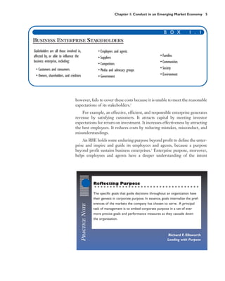 Chapter 1: Conduct in an Emerging Market Economy 5




                                                                                                            B O X             1 . 1
BUSINESS ENTERPRISE STAKEHOLDERS
Stakeholders are all those involved in,                      • Employees and agents
affected by, or able to influence the                        • Suppliers                                 • Families
business enterprise, including:                                                                          • Communities
                                                             • Competitors
 • Customers and consumers                                   • Media and advocacy groups                 • Society
 • Owners, shareholders, and creditors                       • Government                                • Environment




                                  however, fails to cover these costs because it is unable to meet the reasonable
                                  expectations of its stakeholders.1
                                      For example, an effective, efficient, and responsible enterprise generates
                                  revenue by satisfying customers. It attracts capital by meeting investor
                                  expectations for return on investment. It increases effectiveness by attracting
                                  the best employees. It reduces costs by reducing mistakes, misconduct, and
                                  misunderstandings.
                                      An RBE holds some enduring purpose beyond profit to define the enter-
                                  prise and inspire and guide its employees and agents, because a purpose
                                  beyond profit sustains business enterprises.2 Enterprise purpose, moreover,
                                  helps employees and agents have a deeper understanding of the intent




                                                          Reflecting Purpose

                                                          The specific goals that guide decisions throughout an organization have
                                                          their genesis in corporate purpose. In essence, goals internalize the pref-
                                                          erences of the markets the company has chosen to serve. A principal
                                          PRACTICE NOTE




                                                          task of management is to embed corporate purpose in a set of ever
                                                          more precise goals and performance measures as they cascade down
                                                          the organization.



                                                                                                              Richard F. Ellsworth
                                                                                                              Leading with Purpose
 