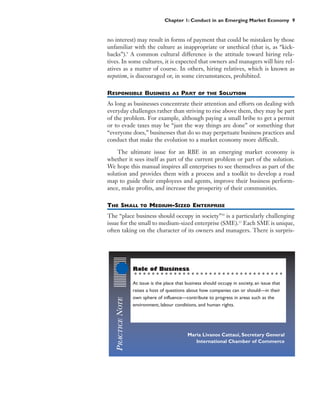 Chapter 1: Conduct in an Emerging Market Economy 9


no interest) may result in forms of payment that could be mistaken by those
unfamiliar with the culture as inappropriate or unethical (that is, as “kick-
backs”).9 A common cultural difference is the attitude toward hiring rela-
tives. In some cultures, it is expected that owners and managers will hire rel-
atives as a matter of course. In others, hiring relatives, which is known as
nepotism, is discouraged or, in some circumstances, prohibited.

RESPONSIBLE BUSINESS                    AS   PART    OF THE    SOLUTION
As long as businesses concentrate their attention and efforts on dealing with
everyday challenges rather than striving to rise above them, they may be part
of the problem. For example, although paying a small bribe to get a permit
or to evade taxes may be “just the way things are done” or something that
“everyone does,” businesses that do so may perpetuate business practices and
conduct that make the evolution to a market economy more difficult.

    The ultimate issue for an RBE in an emerging market economy is
whether it sees itself as part of the current problem or part of the solution.
We hope this manual inspires all enterprises to see themselves as part of the
solution and provides them with a process and a toolkit to develop a road
map to guide their employees and agents, improve their business perform-
ance, make profits, and increase the prosperity of their communities.

THE SMALL              TO   MEDIUM-SIZED ENTERPRISE
The “place business should occupy in society”10 is a particularly challenging
issue for the small to medium-sized enterprise (SME).11 Each SME is unique,
often taking on the character of its owners and managers. There is surpris-




                    Role of Business

                    At issue is the place that business should occupy in society, an issue that
                    raises a host of questions about how companies can or should—in their
                    own sphere of influence—contribute to progress in areas such as the
    PRACTICE NOTE




                    environment, labour conditions, and human rights.




                                               Maria Livanos Cattaui, Secretary General
                                                  International Chamber of Commerce
 
