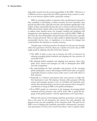10 Business Ethics



                     ingly little research into the social responsibility of the SME.12 Moreover, it
                     is difficult, at best, to generalize the SME experience from country to coun-
                     try or even between regions within a particular country.13

                         SMEs in emerging markets are pioneers; they are plowing new ground as
                     they contribute to developing a market economy. In most economies, they
                     provide the bulk of jobs, especially new jobs, and contribute significantly to the
                     welfare of their communities because they are so closely connected. However,
                     SMEs often lack the capital, staff, or time of large, complex enterprises (LCEs)
                     to address many business issues. For example, tracking and complying with
                     changing laws and regulations are relatively more costly for SMEs. SMEs sel-
                     dom have the close relationships with government that LCEs have, especially
                     those recently privatized. They are often unable to defend themselves against
                     unreasonable decrees, laws, or regulations or to advocate for changes that
                     would facilitate the transition to a market economy.
                          Though many of the best practices developed over the past two decades
                     reflect the experiences of LCEs, there are a number of reasons why an SME
                     might profit by adapting what the LCEs have learned:

                       • The SME of today is more apt to become the LCE of tomorrow by
                         adopting emerging global standards and adapting the best practices of
                         successful LCEs.
                       • By adopting global standards and adapting best practices where they
                         make sense, owners and managers are able to distinguish their SME
                         from the competition.
                       • By understanding the basic principles and practices of the emerging
                         global marketplace, owners and managers will be better able to recognize
                         responsible business conduct issues earlier and to work with others to
                         find solutions.
                       • Especially in a business environment that some perceive as high risk,
                         first impressions count. Developing a business ethics program will help
                         owners and managers present a core set of beliefs and standards more
                         clearly, thus demonstrating to investors and customers their enterprise’s
                         commitment to being an RBE in the global marketplace.
                       • If an SME’s people are conversant in the language of emerging global
                         standards and best practices, they will be better able to speak the lan-
                         guage of the global markets—and the opportunities to be found there.

                         Whereas the process of developing standards, procedures, and expecta-
                     tions is the same for all enterprises, the answers for each enterprise will
                     depend on the size and complexity of the enterprise itself. The goal for the
                     SME is not to duplicate the standards, procedures, infrastructure, practices,
                     and expectations of LCEs, but to learn from them—and to improve them.
 