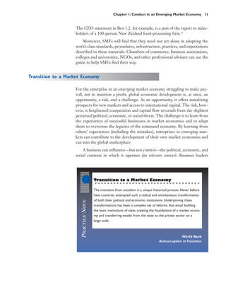 Chapter 1: Conduct in an Emerging Market Economy 11


                   The CEO statement in Box 1.2, for example, is a part of the report to stake-
                   holders of a 100-person New Zealand food-processing firm.14
                       Moreover, SMEs will find that they need not act alone in adopting the
                   world-class standards, procedures, infrastructure, practices, and expectations
                   described in these materials. Chambers of commerce, business associations,
                   colleges and universities, NGOs, and other professional advisers can use the
                   guide to help SMEs find their way.


Transition to a Market Economy

                   For the enterprise in an emerging market economy struggling to make pay-
                   roll, not to mention a profit, global economic development is, at once, an
                   opportunity, a risk, and a challenge. As an opportunity, it offers tantalizing
                   prospects for new markets and access to international capital. The risk, how-
                   ever, is heightened competition and capital flow reversals from the slightest
                   perceived political, economic, or social threat. The challenge is to learn from
                   the experiences of successful businesses in market economies and to adapt
                   them to overcome the legacies of the command economy. By learning from
                   others’ experiences (including the mistakes), enterprises in emerging mar-
                   kets can contribute to the development of their own market economies and
                   can join the global marketplace.
                       A business can influence—but not control—the political, economic, and
                   social contexts in which it operates (its relevant context). Business leaders




                                      Transition to a Market Economy

                                      The transition from socialism is a unique historical process. Never before
                                      have countries attempted such a radical and simultaneous transformation
                                      of both their political and economic institutions. Underpinning these
                      PRACTICE NOTE




                                      transformations has been a complex set of reforms that entail building
                                      the basic institutions of state, creating the foundations of a market econo-
                                      my and transferring wealth from the state to the private sector on a
                                      large scale.



                                                                                                  World Bank
                                                                                    Anticorruption in Transition
 