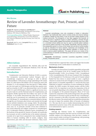 Citation: Wajda M, Gover A, Franco L and Blanck T. Review of Lavender Aromatherapy: Past, Present, and
Future. Austin Therapeutics. 2017; 4(1): 1029.
Austin Therapeutics - Volume 4 Issue 1 - 2017
ISSN: 2472-3673 | www.austinpublishinggroup.com
Wajda et al. © All rights are reserved
Austin Therapeutics
Open Access
Abstract
Lavender aromatherapy, once only considered a holistic or alternative
treatment, has traditionally been used to combat anxiety and improve feelings
of wellness. Despite its long history, it has not yet been readily adopted by the
medical community. The emergence of new data suggests that lavender oil
may in fact have a significant impact on patient well-being, primarily through
anxiolysis. These studies suggest that lavender aromatherapy does have utility
in a controlled clinical setting and may be used to promote patient wellness
and improve patient outcomes in the hospital. Specifically, reducing anxiety in
the preoperative period is a focus of this review and we look at current studies
as well as indications for future research. Awareness and knowledge of the
benefits of aromatherapy should allow effective utilization in clinical care in
order to improve patient satisfaction. This paper will serve as a review of the
current literature on lavender aromatherapy as well as an overview of important
research to come.
Keywords: Aromatherapy; Lavender; Lavandula angustifolia; Linalool;
Anxiety; Preoperative period
clinical trials have supported these claims and suggest that lavender
aromatherapy can be a useful adjunct to standard care.
Mechanism of action
Lavender oil is derived from Lavandula angustifolia and generally
consists of β-Linalool (35.01-38 %), Lineally acetate (34-38.28 %),
Borneol/Lavandlol (3.4%), β-cis-Ocimene (2.8%), Caryophyleene
(2.6%), Lavandulylacetate (2%), β-trans-Ocimene(1.8%), Eucalyptus
(1.7%),Terpinelol-4(1.7%),Myrcene(1.2%),and1,8-Cineole.Isolated
linalool has been shown in animal models to cause a significant
reduction in anxiety levels and is thought to be the primary anxiolytic
agent present in Lavandula angustifolia [7]. Several sites have been
implicated in linalool’s mechanism of action including the NMDA
receptor, the AMPA receptor, the kainate receptor, and the GABA
system [8-10]. It is important to note that the composition of the oil
can vary greatly depending on the method of preparation. Therefore,
any investigation of the potential therapeutic effects of LO must
examine the composition of the product being tested. Also, given this
information it is necessary to point out that the term “aromatherapy”
may be a misnomer as the effect of lavender may be independent of
the olfactory system. One animal study has revealed that anosmia does
not seem to impair the anxiolytic effects of lavender oil inhalation
[11]. This may also be seen in studies demonstrating that oral LO
administration possesses many of the same pharmacological actions
as LO administered as vapor [1, 2,6,12,13].
Existing research
Although the National Center for Complementary and
Integrative Health mentions that there may be no benefit and is little
scientific evidence of its effectiveness, there has been a number of
recent research studies involving LO aromatherapy with promising
results and this is certainly worth exploring.
Abbreviations
LO: Lavandula Angustifoliaoil; MA: Michelia Alba Leaf Oil;
CAM: Complementary and Alternative Medicine; STAI: The State
Trait Anxiety Inventory
Introduction
Complementary and Alternative Medicine (CAM) is a practice
that incorporates unconventional medical therapies such as
aromatherapy, acupuncture, and massage in order to alleviate
medical problems. CAM practice is a huge undertaking in the United
States, in a 1993 report in the NEJM 1 out of 3 Americans used CAM
therapies [1]. It was estimated at that time that $13.7 billion dollars
per year were spent on CAM therapies and that three quarters were
paid out of pocket. In 2007 it was determined that 4 out of 10 adults
in the U.S. used CAM therapies, which is a significant increase since
the prior study [2], and the National Center for Complementary and
Integrative Health reported that $33.9 billion were spent on CAM
therapies. It was further determined that when there was concern
about the cost of conventional care, individuals were more likely to
use CAM therapy [2]. Aromatherapy is commonly defined as therapy
through the use of aromatic plant extracts and essential oils through
various methods (inhalation, oral, massage, baths). The physiologic
effects of aromatherapy have been recognized in folk medicine for
many years [3]. In particular, lavender oil has been attributed to
have mood enhancing and analgesic properties by aromatherapists
[4,5]. As alternative medicine continues to grow, aromatherapy is at
the forefront of this growth [6]. Interest in lavender oil in particular
has increased, not just in retail but also in the medical community.
Lavender oil in vapor form is purported to have multiple beneficial
effects in humans including: relief of anxiety, analgesia, sleep
improvement, pain relief, and decreased restlessness. Many recent
Mini Review
Review of Lavender Aromatherapy: Past, Present, and
Future
Wajda M*, Gover A, Franco L and Blanck T
Department of Anesthesiology, Perioperative Care & Pain
Medicine, NYU School of Medicine, USA
*Corresponding author: Michael Wajda, Department
of Anesthesiology, Perioperative Care & Pain Medicine,
NYU School of Medicine, 550 First Avenue, New York, NY
10016, USA
Received: April 12, 2017; Accepted: May 31, 2017;
Published: June 07, 2017
 