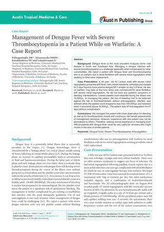 Citation: Palangasinghe DR, Dissanayake DMJS, Kanakkahewa TE and Lekamwasam S. Management of
Dengue Fever with Severe Thrombocytopenia in a Patient While on Warfarin: A Case Report. Austin Trop Med
Care. 2018; 1(1): 1001.
Austin Trop Med Care - Volume 1 Issue 1 - 2018
Submit your Manuscript | www.austinpublishinggroup.com
Palangasinghe et al. © All rights are reserved
Austin Tropical Medicine & Care
Open Access
Abstract
Background: Dengue fever is the most prevalent mosquito borne viral
disease in South and Southeast Asia. Managing a dengue infection with
severe thrombocytopenia is a challenge especially when complicated by other
comorbidities. We report a patient with dengue fever and thrombocytopenia
who is on warfarin due to atrial fibrillation with severe mitral regurgitation while
awaiting a mitral valve replacement.
Case Presentation: A 40 year- old Sri Lankan male with severe mitral
regurgitation presented with fever, retro orbital headache, arthralgia and myalgia
for 3 days found to have positive dengue NS 1 antigen on day 3 of fever. He was
on warfarin 7mg daily at that time which was commenced for atrial fibrillation
with severe mitral regurgitation. He did not have any systemic symptoms or
bleeding manifestations. Lowest platelet count detected during the illness was
15,000/µL. In managing the patient, the risk of bleeding had to be balanced
against the risk of thromboembolism without anticoagulation. Warfarin was
withheld when the platelet count dropped to less than 100,000/µL and restarted
when it recovered above 50,000/µL. The patient was off anticoagulation for 07
days without complications.
Conclusions: We managed this patient with close observation for bleeding
as well as for thromboembolic events and continuous risk benefit assessments
of management decisions. However, experience with one patient may not be
generalized to others. Therefore, sharing clinical experience in managing such
difficult patients with dengue fever could be very useful for clinicians who might
involve in the care of similar patients.
Keywords: Dengue Fever; Severe Thrombocytopenia; Anticoagulation
manifestations who was on anticoagulation with warfarin for atrial
fibrillation with severe mitral regurgitation awaiting prosthetic mitral
valve replacement.
Case Presentation
A fifty one year old Sri Lankan male, presented with fever for three
days and arthralgia, myalgia and retro orbital headache. There were
no other systemic symptoms to suggest any focus of infection. He
had mitral regurgitation following papillary muscle rupture due to a
myocardial infarction one year ago complicated with atrial fibrillation
for which he was on anticoagulant therapy with warfarin. His target
PT INR (Prothrombin Time International Normalized Ratio) of 2-3,
maintained with 7mg of warfarin per day. His other medications
included; digoxin, and a combination of hydrochlorothiazide
and furosemide. His 2D echocardiography done on August-2016
revealed grade 1V mitral regurgitation with left ventricular ejection
fraction of 60%. On admission, he was hemodynamically stable with
an irregularly irregular pulse at a rate of 76 beats per minute and a
blood pressure of 110/60mmHg. All the peripheral pulses were felt
and capillary refilling time was <2 seconds. On auscultation, there
was a pan-systolic murmur at cardiac apex with radiation to axilla.
Respiratory system and the rest of the system examinations were
Background
Dengue fever is a potentially lethal illness that is universally
prevalent in the tropics [1]. Dengue hemorrhagic fever is
characterized by a ‘leakage phase’ (or critical phase) usually lasting
48 hours following an initial febrile phase [2,3]. During the leakage
phase, an increase in capillary permeability leads to extravasation
of fluid and haemoconcentration. During the latter part of febrile
phase and early leakage phase (or even later), there is a steady drop
in platelet count. Some patients with dengue fever will develop severe
thrombocytopenia during the course of the illness even without
going into a critical phase and the platelet count does not necessarily
indicate the severity of infection [2,3]. At occasions, it can drop as low
as 500/μl in previously healthy individuals (normal platelet count in a
healthy adult: 150,000-400,000/μl). The exact mechanism of this drop
is unclear but presumed to be immunological. The low platelet count
leaves the patient at a significant risk of spontaneous bleeding. The
management is further complicated by pre-existing co-morbidities
that interfere with the usual therapeutic guidelines. Use of oral
anticoagulants is one such situation where management of dengue
fever could be challenging [4,5]. We report a patient with severe
dengue infection with very low platelet counts without bleeding
Case Report
Management of Dengue Fever with Severe
Thrombocytopenia in a Patient While on Warfarin: A
Case Report
Palangasinghe DR1
*, Dissanayake DMJS2
,
Kanakkahewa TE2
and Lekamwasam S3
1
Senior Registrar in Medicine, University Medical Unit,
Teaching Hospital Karapitiya, Galle, Sri Lanka
2
Registrar in Medicine, University Medical Unit, Teaching
Hospital Karapitiya, Galle, Sri Lanka
3
Department of Medicine, Professor of Medicine, Faculty
of Medicine, University of Ruhuna, Sri Lanka
*Corresponding author: Palangasinghe DR, Senior
Registrar in Medicine, University Medical Unit, Teaching
Hospital Karapitiya, Galle, Sri Lanka
Received: February 01, 2018; Accepted: March 12,
2018; Published: March 16, 2018
 