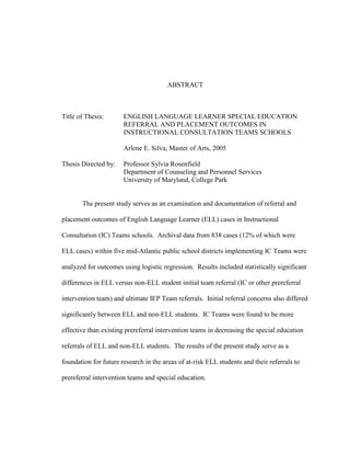 ABSTRACT
Title of Thesis: ENGLISH LANGUAGE LEARNER SPECIAL EDUCATION
REFERRAL AND PLACEMENT OUTCOMES IN
INSTRUCTIONAL CONSULTATION TEAMS SCHOOLS
Arlene E. Silva, Master of Arts, 2005
Thesis Directed by: Professor Sylvia Rosenfield
Department of Counseling and Personnel Services
University of Maryland, College Park
The present study serves as an examination and documentation of referral and
placement outcomes of English Language Learner (ELL) cases in Instructional
Consultation (IC) Teams schools. Archival data from 838 cases (12% of which were
ELL cases) within five mid-Atlantic public school districts implementing IC Teams were
analyzed for outcomes using logistic regression. Results included statistically significant
differences in ELL versus non-ELL student initial team referral (IC or other prereferral
intervention team) and ultimate IEP Team referrals. Initial referral concerns also differed
significantly between ELL and non-ELL students. IC Teams were found to be more
effective than existing prereferral intervention teams in decreasing the special education
referrals of ELL and non-ELL students. The results of the present study serve as a
foundation for future research in the areas of at-risk ELL students and their referrals to
prereferral intervention teams and special education.
 