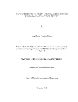 STATUS OF PRODUCTION EQUIPMENT MAINTENANCE ENGINEERING IN
THE GHANAIAN MANUFACTURING INDUSTRY
By
Joseph Xavier Francisco Ribeiro
A Thesis submitted to the School of Graduate Studies, Kwame Nkrumah University
of Science and Technology, Ghana, in partial fulfillment of the requirements for the
Degree of
MASTER OF SCIENCE IN MECHANICAL ENGINEERING
Department of Mechanical Engineering
Faculty of Mechanical and Agricultural Engineering
November, 2011
 