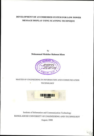DEVELOPMENT OF AN EMBEDDED SYSTEM FOR LOW POWER
MESSAGE DISPLAY USING SCANNING TECHNIQUE
by
Mohammad Mohidur Rahman Khan
MASTER OF ENGINEERING IN INFORMA nON AND COMMUNICA nON
• TECHNOLOGY
111111111 1111111111111111111111 "'
#10~899#
Institute ofInformation and Communication Technology
BANGLADESH UNIVERSITY OF ENGINEERING AND TECHNOLOGY
August, 2008
 