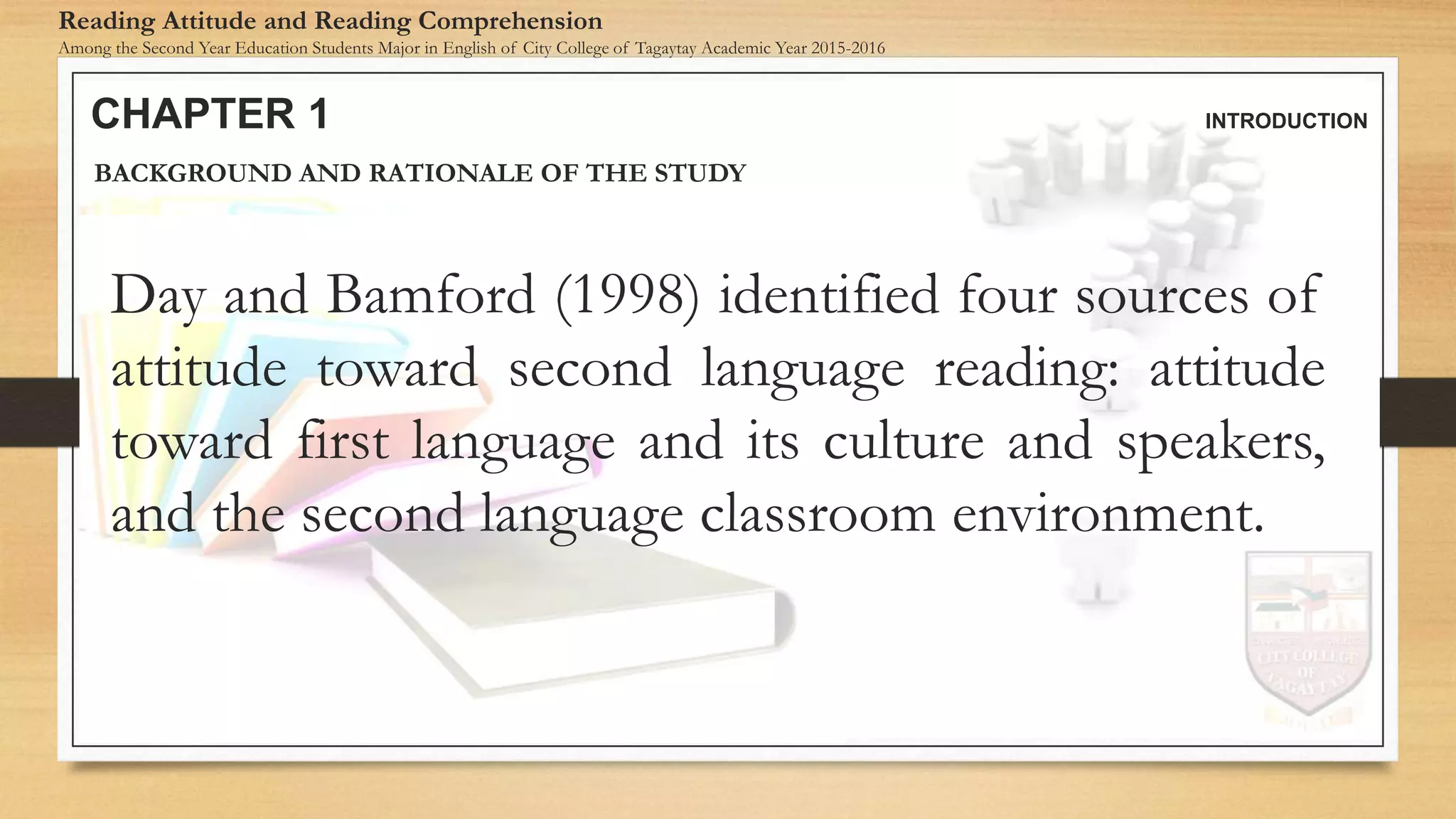 CHAPTER 1 INTRODUCTION
Reading Attitude and Reading Comprehension
Among the Second Year Education Students Major in English of City College of Tagaytay Academic Year 2015-2016
BACKGROUND AND RATIONALE OF THE STUDY
Day and Bamford (1998) identified four sources of
attitude toward second language reading: attitude
toward first language and its culture and speakers,
and the second language classroom environment.
 