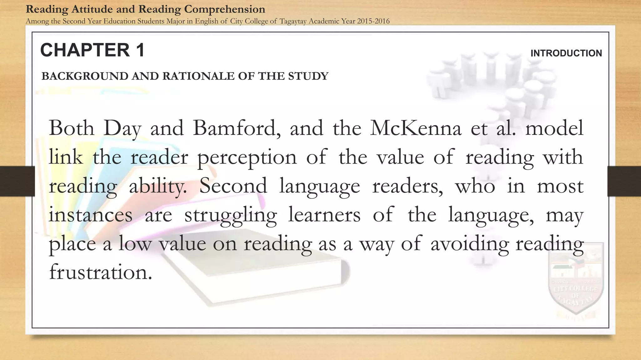 CHAPTER 1 INTRODUCTION
Reading Attitude and Reading Comprehension
Among the Second Year Education Students Major in English of City College of Tagaytay Academic Year 2015-2016
BACKGROUND AND RATIONALE OF THE STUDY
Both Day and Bamford, and the McKenna et al. model
link the reader perception of the value of reading with
reading ability. Second language readers, who in most
instances are struggling learners of the language, may
place a low value on reading as a way of avoiding reading
frustration.
 