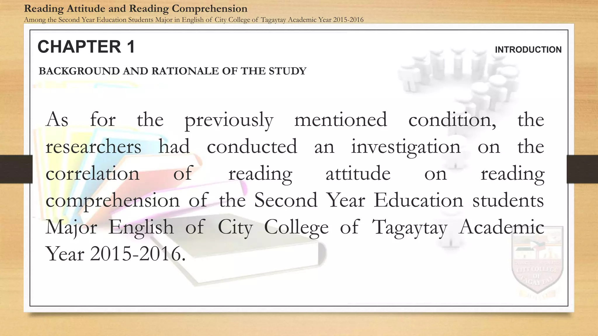 CHAPTER 1 INTRODUCTION
Reading Attitude and Reading Comprehension
Among the Second Year Education Students Major in English of City College of Tagaytay Academic Year 2015-2016
BACKGROUND AND RATIONALE OF THE STUDY
As for the previously mentioned condition, the
researchers had conducted an investigation on the
correlation of reading attitude on reading
comprehension of the Second Year Education students
Major English of City College of Tagaytay Academic
Year 2015-2016.
 
