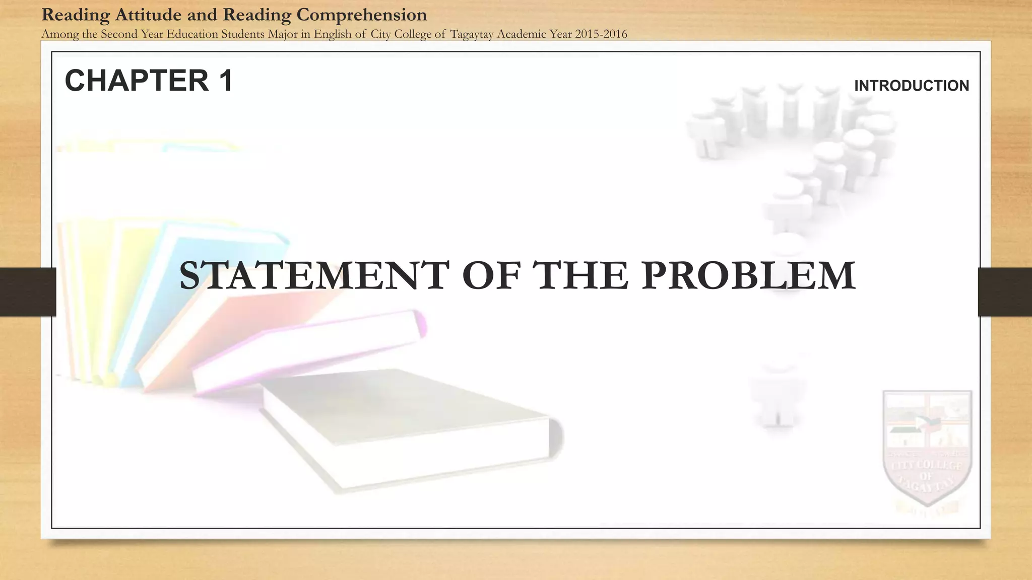 CHAPTER 1 INTRODUCTION
Reading Attitude and Reading Comprehension
Among the Second Year Education Students Major in English of City College of Tagaytay Academic Year 2015-2016
STATEMENT OF THE PROBLEM
 