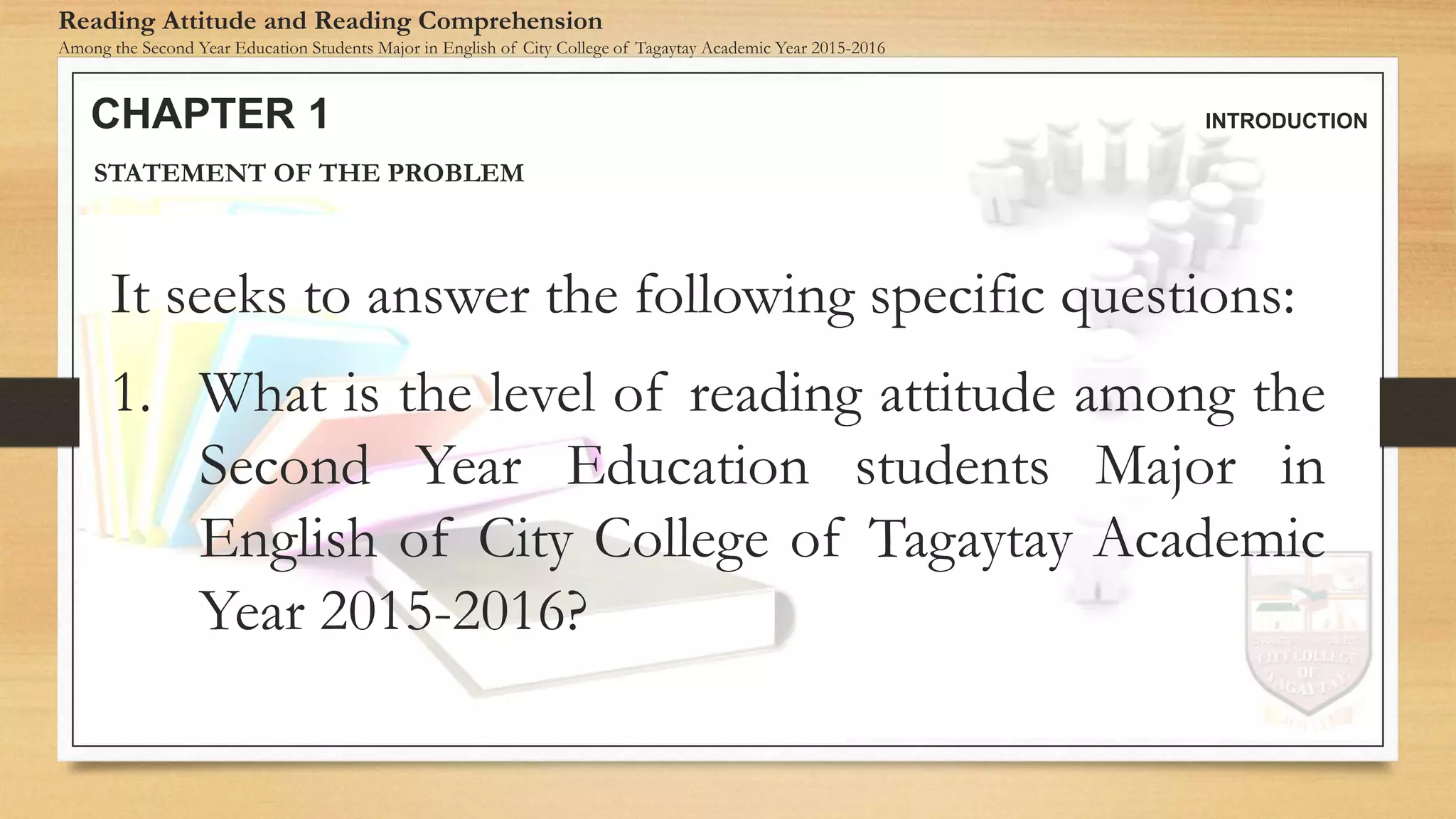 CHAPTER 1 INTRODUCTION
Reading Attitude and Reading Comprehension
Among the Second Year Education Students Major in English of City College of Tagaytay Academic Year 2015-2016
STATEMENT OF THE PROBLEM
It seeks to answer the following specific questions:
1. What is the level of reading attitude among the
Second Year Education students Major in
English of City College of Tagaytay Academic
Year 2015-2016?
 