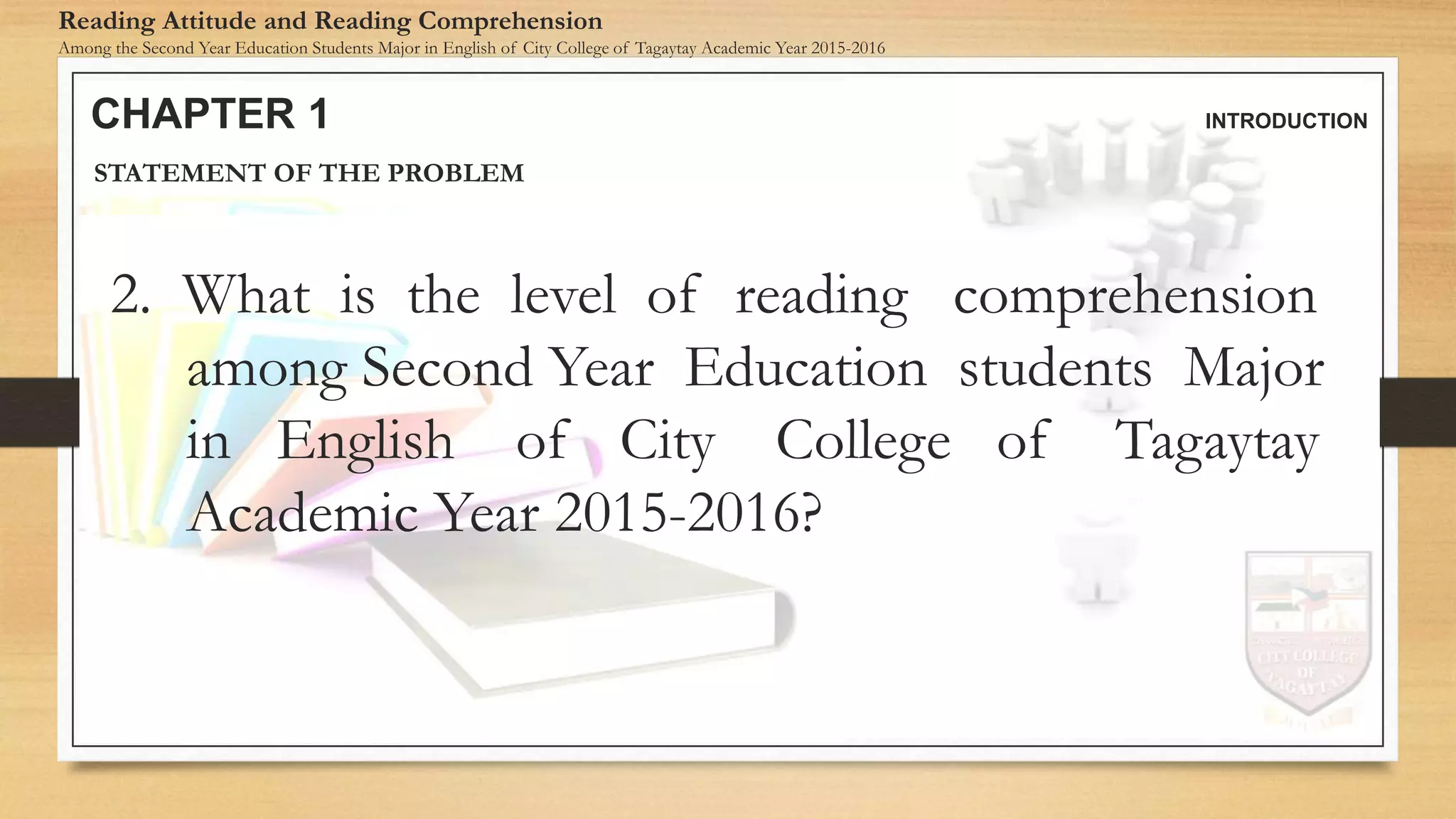 CHAPTER 1 INTRODUCTION
Reading Attitude and Reading Comprehension
Among the Second Year Education Students Major in English of City College of Tagaytay Academic Year 2015-2016
STATEMENT OF THE PROBLEM
2. What is the level of reading comprehension
among Second Year Education students Major
in English of City College of Tagaytay
Academic Year 2015-2016?
 